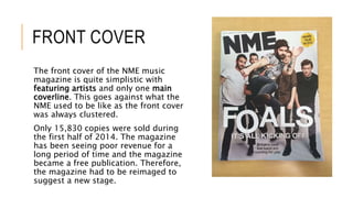 FRONT COVER
The front cover of the NME music
magazine is quite simplistic with
featuring artists and only one main
coverline. This goes against what the
NME used to be like as the front cover
was always clustered.
Only 15,830 copies were sold during
the first half of 2014. The magazine
has been seeing poor revenue for a
long period of time and the magazine
became a free publication. Therefore,
the magazine had to be reimaged to
suggest a new stage.
 