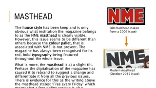 MASTHEAD
The house style has been keep and is only
obvious what institution the magazine belongs
to as the NME masthead is clearly visible.
However, this issue seems to be different than
others because the colour pallet, that is
associated with NME, is not present. The
magazine has always been recognised for its
red, bold typography being featured
throughout the whole issue.
What is more, the masthead is at a slight tilt.
Perhaps the digitalisation of the magazine has
caused it to rebrand to suggest a change and
differentiate it from all the previous issues.
There is evidence for this as the writing above
the masthead states: ‘Free every Friday’ which
Old masthead (taken
from a 2006 issue)
Modern masthead
(October 2015 issue)
 