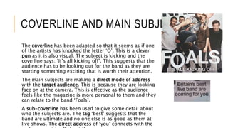 COVERLINE AND MAIN SUBJECTS
The coverline has been adapted so that it seems as if one
of the artists has knocked the letter ‘O’. This is a clever
pun as it is also visual. The subject is kicking and the
coverline says: ‘It’s all kicking off’. This suggests that the
audience has to be looking out for the band as they are
starting something exciting that is worth their attention.
The main subjects are making a direct mode of address
with the target audience. This is because they are looking
face on at the camera. This is effective as the audience
feels like the magazine is more personal to them and they
can relate to the band ‘Foals’.
A sub-coverline has been used to give some detail about
who the subjects are. The tag ‘best’ suggests that the
band are ultimate and no one else is as good as them at
live shows. The direct address of ‘you’ connects with the
 