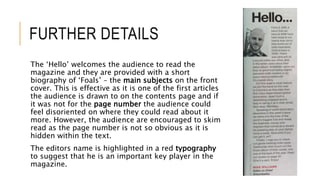 FURTHER DETAILS
The ‘Hello’ welcomes the audience to read the
magazine and they are provided with a short
biography of ‘Foals’ – the main subjects on the front
cover. This is effective as it is one of the first articles
the audience is drawn to on the contents page and if
it was not for the page number the audience could
feel disoriented on where they could read about it
more. However, the audience are encouraged to skim
read as the page number is not so obvious as it is
hidden within the text.
The editors name is highlighted in a red typography
to suggest that he is an important key player in the
magazine.
 