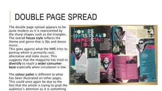 DOUBLE PAGE SPREAD
The double page spread appears to be
quite modern as it is represented by
the sharp shapes such as the triangles.
The overall house style reflects the
theme and genre that is DJs and dance
music.
This goes against what the NME tries to
portray which is primarily rock,
alternative and indie music. This
suggests that the magazine has tried to
diversify to reach a wider consumer
base especially when circulation is low.
The colour pallet is different to what
has been illustrated on other pages.
This could once again be due to the
fact that the article is trying to grab the
audience’s attention as it is something
 