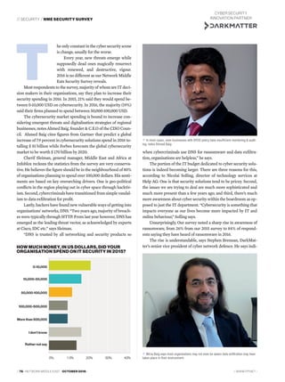 // SECURITY / NME SECURITY SURVEY
// WWW.ITP.NET /// 76 / NETWORK MIDDLE EAST / OCTOBER 2016 /
he only constant in the cyber security scene
is change, usually for the worse.
Every year, new threats emerge while
supposedly dead ones magically resurrect
with renewed, and destructive, vigour.
2016 is no different as our Network Middle
Eats Security Survey reveals.
Most respondents to the survey, majority of whom are IT deci-
sion makers in their organisations, say they plan to increase their
security spending in 2016. In 2015, 21% said they would spend be-
tween 0-10,000 USD on cybersecurity. In 2016, the majority (19%)
said their ﬁrms planned to spend between 50,000-100,000 USD.
The cybersecurity market spending is bound to increase con-
sidering emergent threats and digitalisation strategies of regional
businesses, notes Ahmed Baig, founder & C.E.O of the CISO Coun-
cil. Ahmed Baig cites ﬁgures from Gartner that predict a global
increase of 7.9 percent in cybersecurity solutions spend in 2016 to-
talling $ 81 billion while Forbes forecasts the global cybersecurity
market to be worth $ 170 billion by 2020.
Cherif Sleiman, general manager, Middle East and Africa at
Infoblox reckons the statistics from the survey are very conserva-
tive. He believes the ﬁgure should be in the neighbourhood of 80%
of organisations planning to spend over 100,000 dollars. His senti-
ments are based on key overarching drivers. One is geo-political
conﬂicts in the region playing out in cyber space through hacktiv-
ism. Second, cybercriminals have transitioned from simple vandal-
ism to data exﬁltration for proﬁt.
Lastly, hackers have found new vulnerable ways of getting into
organisations’ networks, DNS. “Two years ago, majority of breach-
es were typically through HTTP. From last year however, DNS has
emerged as the leading threat vector, as acknowledged by experts
at Cisco, IDC etc.” says Sleiman.
“DNS is trusted by all networking and security products so
T
Mirza Baig says most organisations may not even be aware data exfiltration may have
taken place in their environment.
In most cases, even businesses with BYOD policy have insufficient monitoring & audit-
ing, notes Ahmed Baig.
when cybercriminals use DNS for ransomware and data exﬁltra-
tion, organisations are helpless,” he says.
The portion of the IT budget dedicated to cyber security solu-
tions is indeed becoming larger. There are three reasons for this,
according to Nicolai Solling, director of technology services at
Help AG: One is that security solutions tend to be pricey. Second,
the issues we are trying to deal are much more sophisticated and
much more present than a few years ago; and third, there’s much
more awareness about cyber security within the boardroom as op-
posed to just the IT department. “Cybersecurity is something that
impacts everyone as our lives become more impacted by IT and
online behaviour,” Solling says.
Unsurprisingly, Our survey noted a sharp rise in awareness of
ransomware, from 26% from our 2015 survey to 84% of respond-
ents saying they have heard of ransomware in 2016.
The rise is understandable, says Stephen Brennan, DarkMat-
ter’s senior vice president of cyber network defence. He says indi-HOW MUCH MONEY, IN US DOLLARS, DID YOUR
ORGANISATION SPEND ON IT SECURITY IN 2015?
0-10,000
10,000-50,000
50,000-100,000
100,000-500,000
More than 500,000
I don’t know
Rather not say
CYBER SECURITY
INNOVATION PARTNER
 