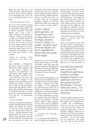 Quim, un amic meu que va en
cadira de rodes, quan li vaig dir
que una de les meves il·lusions
és ser periodista, em va dir: Tu
ets un periodista amb el xassis
tocat.
– Dius que valores molt la vida.
Per a mi, des del primer minut
del dia fins que me’n vaig al llit
és important. M’agradaria que
el lector d’aquesta entrevista
llegeixi això a poc a poc. I
sigui conscient que cadascú és
cadascú. Penseu, per exemple,
en algú com l’Isidre Esteve, no
cal dir-li “pobret” sinó admirar-
lo, dir-li: Ole els teus ous! En el
meu cas, vaig necessitar la cadira
de rodes, i sé el que és. Les cames
connecten amb el cap, i si no hi
connecten, no funcionen. Jo ara,
em costa, però camino, i estic
content.
--També vas començar estudis
universitaris i vas tornar a fer
esport.
Vaig estudiar a l’Autònoma,
dos anys vaig fer primer de
Periodisme. Però acabava amb
el cap cansat. L’atenció em
suposava un sobreesforç i ho
vaig deixar. Parlo anglès, però
haig de parlar i escoltar a poc
a poc. Recordo el dia que vaig
descobrir que assegut en un
tamboret em podia dutxar jo sol!
També feia piscina i gimnàs...
Ara, a 2008, no faig Periodisme,
però sí que faig gimnàs a diari i
piscina dos cops per setmana per
al manteniment físic. Jo lluito
per la meva autonomia personal,
i dic que sóc “un pensionista
autònom”.
--T’has sentit ajudat.
Sí,penso enelsquetincaprop,ila
família. I també l’entitat cristiana
Fràter, del Bisbat de Girona.
–En Xevi em diu que recordem que
Pineda de Mar pertany al Bisbat de
Girona– Ajuden persones amb
discapacitats. Hi vaig des del
1999, és gent fantàstica, m’ajuda
molt ser amb ells i m’omple molt
les seves ganes de viure i de
compartir. Fem també trobades
durant l’any. Hi ha un mossèn
que es diu Benet Galí, i hi ha un
cap de colònies, en Mario Jurado,
que va en cadira de rodes, i és
el més vàlid que us pugueu
imaginar. Aquests 15 anys he
après molt i molt: en un principi
em va caure el món a sobre i
justament, una de les eines que
m’han donat força és la Fràter
de  Girona. Amb ells vaig cada
estiu de colònies a Sant Feliu de
Pallarols: és un lloc on la llibertat
és una eina indiscutible. Per què?
Per donar fe d’unes vivències.
–Tu ets cristià.
Jo sóc creient, però agnòstic, en el
sentit que crec en Déu però no en
la religió. Sempre hi ha un dubte,
un potser, i podem viure amb
els dubtes, oi? No m’agraden
les estructures de poder de la
religió, em molesta la jerarquia
eclesiàstica, la immensa riquesa
del Vaticà, (coses que a la Fràter
o a la meva parròquia no veig i
per aquest motiu hi col·laboro).
Això sí, tinc respecte i vull que
aquest respecte sigui recíproc.
Ho dic amb la meva la llibertat
d’expressió, que és un dret humà:
no vull trepitjar ningú, el món és
prou gran per a viure-hi tots en
pau.
– I participes cada diumenge a
l’Eucaristia.
Sí, a la parròquia de Poblenou i
amb el capellà, en Ramon, m’hi
trobo bé. Si li dic això que t’he dit,
ell em respon: “Sí, Xevi, i què?”
Un dia recordo que en una missa
vaig llegir la cançó d’Imagine,
de John Lennon... Jo sempre dic
que el Déu que porto a dins és
amic amb el Déu de l’altre; i en
canvi moltes guerres han estat
causades per les religions, tant
per part de cristians, com de
musulmans. Però això no és Déu,
les guerres no són Déu. Jo crec en
el diàleg entre les religions.
– Has explicat que has anat diverses
vegades a Lourdes. Què t’ha
impactat d’allà?
Hi ha un moment en què veus
un camí incert i et preguntes si
ets l’única persona minusvàlida.
Allà “s’agafaaire”.Ésunmoment
on el temps no té un preu, on la
multituddepersonesjovesquehi
ha prenen el protagonisme, són
el veritable motor, tots ajuden i
val la pena que s’expliqui. Crec
que no es considera prou la
gent jove, és una revolució en
el silenci. Malauradament, hi ha
qui es pensa que els joves són
tots iguals, que “s’emborratxen”
i només van a discoteques...
Allà ja es veu que no: convido
a les persones que veuen tan
negativa la gent jove a venir a
Lourdes. Després d’anar-hi, en
parlarem, eh? Hi ha qui ajuda a
donar de menjar, hi ha qui estira
els carros... I va ser com mirar
per un retrovisor: veia casos
que eren com la meva història
Jo sóc creient,
però agnòstic, en
el sentit que crec
en Déu però no en
la religió. Sempre
hi ha un dubte, un
potser, i podem viure
amb els dubtes, oi?
No m’agraden les
estructures de poder
de la religió
Convido les persones
que veuen tan
negativa la gent jove
a venir a Lourdes.
Després d’anar-hi, en
parlarem, eh? Hi ha
qui ajuda a donar
de menjar, hi ha qui
estira els carros... I va
ser com mirar per un
retrovisor
10
 