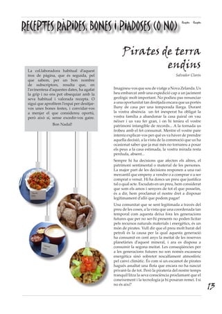 RECEPTES RÀPIDES, BONES I PIADOSES (O NO)
Receptes Receptes
Pirates de terra
endins
Salvador Clarós
Imagineu-vosquesoudeviatgeaNovaZelanda.Us
heu embarcat amb una expedició cap a un jaciment
geològic molt important. No podíeu pas renunciar
a una oportunitat tan desitjada encara que us portés
lluny de casa per una temporada llarga. Durant
la vostra absència un fet inesperat ha obligat la
vostra família a abandonar la casa pairal on vau
néixer i us vau fer gran, i on hi teníeu el vostre
patrimoni intangible de records... A la tornada us
trobeu amb el fet consumat. Mentre el vostre pare
intenta explicar-vos per què es va haver de prendre
aquella decisió, a la vista de la commoció que us ha
ocasionat saber que ja mai més no tornareu a posar
els peus a la casa estimada, la vostra mirada resta
perduda, absent...
Sempre hi ha decisions que afecten els altres, el
patrimoni sentimental o material de les persones.
La major part de les decisions responen a una raó
mercantil que empeny a vendre o a comprar o a ser
comprat o venut. Hi ha doncs un preu que justifica
tal o qual acte. Escudats en un preu, hem considerat
que som els amos i senyors de tot el que posseïm,
és a dir, hem proclamat el nostre dret a disposar
legítimament d’allò que podem pagar!
Una comunitat que se sent legitimada a través del
preu de les coses, a la vista que una coordenada tan
temporal com aquesta deixa fora les generacions
futures que per no ser-hi presents no poden licitar
pels recursos naturals materials i energètics, és un
món de pirates. Vull dir que el preu molt barat del
petroli és la causa per la qual aquesta generació
ha consumit en cent anys la meitat de les reserves
planetàries d’aquest mineral, i ara es disposa a
consumir la segona meitat. Les conseqüències per
a les generacions futures no son només escassesa
energètica sinó sobretot rescalfament atmosfèric
pel canvi climàtic. És com si un escamot de pirates
hagués assaltat una flota que encara no ha nascut
privant-la de tot. Però la pirateria del nostre temps
tranquil·litza la seva consciència proclamant que el
coneixement i la tecnologia ja hi posaran remei. I si
no és així?
La col.laboradora habitual d’aquest
tros de pàgina, que és seguida, pel
que sabem, per un bon nombre
de subscriptors, resulta que, en
l’avinentesa d’aquestes dates, ha agafat
la grip i no ens pot obsequiar amb la
seva habitual i valorada recepta. O
sigui que aprofitem l’espai per desitjar-
vos unes bones festes, i convidar-vos
a menjar el que considereu oportú,
però això sí, sense excedir-vos gaire.
Bon Nadal!
13
 