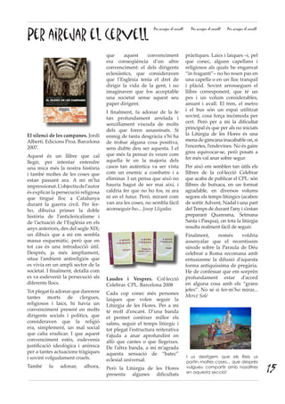 Per airejar el cervell
Per airejar el cervell Per airejar el cervell Per airejar el cervell
El silenci de les campanes. Jordi
Albertí. Edicions Proa. Barcelona
2007.
Aquest és un llibre que cal
llegir, per intentar entendre
una mica més la nostra història
i també moltes de les coses que
estan passant ara. A mi m’ha
impressionat.L’objectiudel’autor
és explicar la persecució religiosa
que tingué lloc a Catalunya
durant la guerra civil. Per fer-
ho, dibuixa primer la doble
història de l’anticlericalisme i
de l’actuació de l’Església en els
anys anteriors, des del segle XIX;
un dibuix que a mi em sembla
massa esquemàtic, però que en
tot cas és una introducció útil.
Després, ja més àmpliament,
situa l’ambient antireligiós que
es vivia en un ampli sector de la
societat. I finalment, detalla com
es va esdevenir la persecució als
diferents llocs.
Tot plegat fa adonar que darerere
tantes morts de clergues,
religiosos i laics, hi havia un
convenciment present en molts
dirigents socials i polítics, que
consideraven que la religió
era, simplement, un mal social
que calia eradicar. I que aquest
convenciment estès, esdevenia
justificació ideològica i anímica
per a tantes actuacions tràgiques
i sovint volgudament cruels.
També fa adonar, alhora,
que aquest convenciment
era conseqüència d’un altre
convenciment: el dels dirigents
eclesiàstics, que consideraven
que l’Església tenia el dret de
dirigir la vida de la gent, i no
imaginaven que fos acceptable
una societat sense aquest seu
paper dirigent.
I finalment, fa adonar de la fe
tan profundament arrelada i
senzillament viscuda de molts
dels que foren assassinats. Si
enmig de tanta desgràcia s’hi ha
de trobar alguna cosa positiva,
sens dubte deu ser aquesta. I el
que més fa pensar és veure com
aquella fe en la majoria dels
casos tan autèntica va ser vista
com un enemic a combatre i a
eliminar. I un pensa que això no
hauria hagut de ser mai així, i
caldria fer que no ho fos, ni ara
ni en el futur. Però, mirant com
van ara les coses, no sembla fàcil
aconseguir-ho... Josep Lligadas
Laudes i Vespres. Col·lecció
Celebrar. CPL. Barcelona 2008
Cada cop conec més persones
laiques que volen seguir la
Litúrgia de les Hores. Per a mi
té molt d’encant. D’una banda
et permet conèixer millor els
salms, seguir el temps litúrgic i
tot plegat l’estructura reiterativa
t’ajuda a anar aprofundint en
allò que cantes o que llegeixes.
De l’altra banda, a mi m’agrada
aquesta sensació de “batec”
eclesial universal.
Però la Litúrgia de les Hores
presenta algunes dificultats
pràctiques. Laics i laiques –i, pel
que conec, alguns capellans i
religiosos als quals he enganxat
“in fraganti”– no ho resen pas en
una capella o en un lloc tranquil
i plàcid. Sovint arrosseguen el
llibre corresponent, que té un
pes i un volum considerables,
amunt i avall. El tren, el metro
i el bus són un espai utilitzat
sovint, cosa força incòmoda per
cert. Però per a mi la dificultat
principal és que per als no iniciats
la Litúrgia de les Hores és una
mena de gimcana inacabable on, si
l’encertes, l’endevines. No és gaire
greu equivocar-se, però posats a
fer més val anar sobre segur.
Per això em semblen tan útils els
llibres de la col·lecció Celebrar
que acaba de publicar el CPL: són
llibres de butxaca, en un format
agradable, en diversos volums
segons els temps litúrgics (acaben
de sortir Advent, Nadal i una part
del Temps de durant l’any i s’estan
preparant Quaresma, Setmana
Santa i Pasqua), on tota la litúrgia
resulta realment fàcil de seguir.
Finalment, només voldria
assenyalar que el recentíssim
sínode sobre la Paraula de Déu
celebrat a Roma recomana amb
entusiasme la difusió d’aquesta
forma antiquíssima de pregària.
He de confessar que em sorprèn
profundament estar d’acord
en alguna cosa amb els “grans
jefes”. No sé si fer-m’ho mirar...
Mercè Solé
I us desitgem que els Reis us
portin moltes coses... que després
vulgueu compartir amb nosaltres
en aquesta secció! 15
 