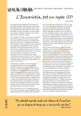 “He redactat aquesta carta més extensa de l’usual per
que no disposo de temps per a escriure-la més breu”
(Blaise Pascal)
L’Eucaristia, tot un repte (II)
Josep Lligadas
Per repassar el que significa l’Eucaristia en la
vida dels cristians, comencem per una història.
És al llibre dels Fets dels Apòstols. Som a l’any
58, i l’apòstol Pau retorna del seu tercer viatge
missioner. Va cap a Jerusalem, on serà arrestat
i dut a Roma. Arriben a Tróada, i Lluc, l’autor
dels Fets del Apòstols, explica:
“Vam arribar a Tròada, i vam quedar-nos-hi set
dies. El diumenge, ens vam reunir per partir
el pa. Pau, que havia d’anar-se’n l’endemà, els
adreçava la paraula i va allargar la predicació
fins a mitjanit. A la sala de la casa on ens havíem
reunit hi havia moltes llànties. Un noi que es
deia Eutic seia a la finestra mort de son. Com
que Pau es va allargar molt, la son el va vèncer i
va caure daltabaix des del tercer pis, i l’aixecaren
mort. Llavors Pau va baixar, es va estirar
al damunt del noi i, tot abraçant-lo, digué:
“Assereneu-vos, que el noi viu”. Pau se’n tornà a
dalt, partí el pa i en menjà. Després va continuar
la conversa força estona, fins a trenc d’alba, i se
n’anà” (Fets 20,6-11).
El diumenge, a Tròada, com a la resta de
comunitats cristianes, el costum està ben
establert. Tothom es reuneix, i el que fan és
escoltar els relats dels apòstols, o els escrits de
l’Escriptura, i després parteixen el pa, que és
com ells anomenen allò que Jesús va fer el dia
abans de la seva mort en aquell sopar al cenacle.
El dia que se’ns narra en aquest relat, la reunió
té una emoció especial, perquè ve l’apòstol Pau.
I a més, se’ns hi introdueix aquesta història de
la resurrecció d’Eutic, per destacar la força de
vida que Pau transmet. Però la reunió és la de
sempre, la que des del principi ha estat el punt
de referència de la comunitat cristiana.
De fet, el mateix Lluc, en l’evangeli que porta
el seu nom, ens ofereix aquell magnífic relat de
l’aparició de Jesús ressuscitat als dos deixebles
que marxaven cap a Emaús (Lluc 24,13-35), que
és com una escenificació del que és l’Eucaristia
com a lloc de trobada amb Jesús: ell apareix
enmig de la vida del creient, la seva paraula
ajuda a descobrir el sentit de la fe i el sentit de
la vida, i després, assegut a taula, ofereix el seu
pa i el seu vi com a manera de descobrir-lo viu i
d’entrar en comunió amb ell... I això, no com una
invitació a quedar-se asseguts a taula disfrutant
del moment: Jesús, diu el relat, els desapareix de
davant seu, i ells surten corrents cap on hi ha la
resta de la colla a dir-los allò que han vist i han
experimentat...
De fet, tant el relat d’Emaús, que és un relat
simbòlic, com el relat de Tròada, que és un relat
de base històrica, com altres textos del Nou
Testament que podríem citar, ens fan adonar
d’una cosa molt evident. I és que en aquell món
hostil en què s’anava obrint pas l’anunci de Jesús
i de la fe cristiana, aquelles comunitats petites
que miraven de viure la crida evangèlica tenien
el moment de l’Eucaristia com el moment per
refermar-se en la seva fe, per sentir-se a prop els
uns dels altres, per viure la presència de Jesús
enmig d’ells, i per sortir després a fer present, en
la seva quotidianitat, tot allò que els movia.
No tot eren flors i violes, cal dir-ho. Hi havia
eucaristies que eren un desastre (com les que
Pau critica a 1 Corintis 11,17-34), i també, com
més avançava el temps més apareixia una certa
mandra per participar-hi (i l’autor de la carta
als Hebreus ha d’escriure: “Vetllem els uns pels
altres per animar-nos a l’amor fratern i a les
bones obres. I no deixem d’assistir a les reunions
comunitàries, com alguns han pres per costum”,
Hebreus 10,24-25). Però malgrat totes les misèries i
deixadeses, tots plegats tenien clar que la trobada
setmanal de l’Eucaristia era la manera principal
de viure i refermar i expressar la seva fe...
Elretall
La fe de cada dia La fe de cada dia - La fe de cada dia - La fe de cada dia - La fe de cada dia
 