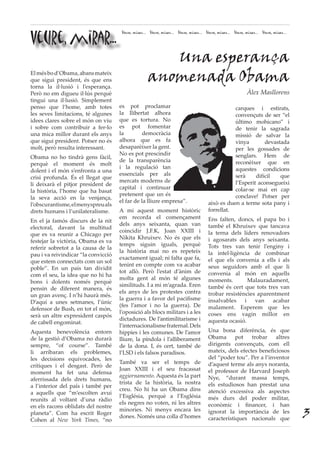 Veure, mirar...
Veure, mirar... Veure, mirar... Veure, mirar... Veure, mirar... Veure, mirar... Veure, mirar...
Elmésbod’Obama,abansmateix
que sigui president, és que ens
torna la il·lusió i l’esperança.
Però no em digueu il·lús perquè
tingui una il·lusió. Simplement
penso que l’home, amb totes
les seves limitacions, té algunes
idees clares sobre el món on viu
i sobre com contribuir a fer-lo
una mica millor durant els anys
que sigui president. Potser no és
molt, però resulta interessant.
Obama no ho tindrà gens fàcil,
perquè el moment és molt
dolent i el món s’enfronta a una
crisi profunda. És el llegat que
li deixarà el pitjor president de
la història, l’home que ha basat
la seva acció en la venjança,
l’obscurantisme,elmenyspreuals
drets humans i l’unilateralisme.
En el ja famós discurs de la nit
electoral, davant la multitud
que es va reunir a Chicago per
festejar la victòria, Obama es va
referir sobretot a la causa de la
pau i va reivindicar “la convicció
que estem connectats com un sol
poble”. En un país tan dividit
com el seu, la idea que no hi ha
bons i dolents només perquè
pensin de diferent manera, és
un gran avenç. I n’hi haurà més.
D’aquí a unes setmanes, l’únic
defensor de Bush, en tot el món,
serà un altre expresident caspós
de cabell engominat.
Aquesta benevolència entorn
de la gestió d’Obama no durarà
sempre, “of course”. També
li arribaran els problemes,
les decisions equivocades, les
crítiques i el desgast. Però de
moment ha fet una defensa
aferrissada dels drets humans,
a l’interior del país i també per
a aquells que “m’escolten avui
reunits al voltant d’una ràdio
en els racons oblidats del nostre
planeta”. Com ha escrit Roger
Cohen al New York Times, “no
es pot proclamar
la llibertat alhora
que es tortura. No
es pot fomentar
la democràcia
alhora que es fa
desaparèixer la gent.
No es pot prescindir
de la transparència
i la regulació tan
essencials per als
mercats moderns de
capital i continuar
pretenent que un és
el far de la lliure empresa”.
A mi aquest moment històric
em recorda el començament
dels anys seixanta, quan van
coincidir J.F.K, Joan XXIII i
Nikita Khruixev. No és que els
temps siguin iguals, perquè
la història mai no es repeteix
exactament igual; ni falta que fa,
tenint en compte com va acabar
tot allò. Però l’estat d’ànim de
molta gent al món té algunes
similituds. I a mi m’agrada. Eren
els anys de les protestes contra
la guerra i a favor del pacifisme
(fes l’amor i no la guerra). De
l’oposició als blocs militars i a les
dictadures. De l’antimilitarisme i
l’internacionalismefraternal.Dels
hippies i les comunes. De l’amor
lliure, la píndola i l’alliberament
de la dona. I, és cert, també de
l’LSD i els falsos paradisos.
També va ser el temps de
Joan XXIII i el seu fracassat
aggiornamento. Aquesta és la part
trista de la història, la nostra
creu. No hi ha un Obama dins
l’Església, perquè a l’Església
els negres no voten, ni les altres
minories. Ni menys encara les
dones. Només una colla d’homes
Una esperança
anomenada Obama
Àlex Masllorens
carques i estirats,
convençuts de ser “el
último mohicano” i
de tenir la sagrada
missió de salvar la
vinya devastada
per les gossades de
senglars. Hem de
reconèixer que en
aquestes condicions
serà difícil que
l’Esperit aconsegueixi
colar-se mai en cap
conclave! Potser per
això es duen a terme sota pany i
forrellat.
Ens falten, doncs, el papa bo i
també el Khruixev que tancava
la terna dels líders renovadors
i agosarats dels anys seixanta.
Tots tres van tenir l’enginy i
la intel·ligència de combinar
el que els convenia a ells i als
seus seguidors amb el que li
convenia al món en aquells
moments. Malauradament,
també és cert que tots tres van
trobar resistències aparentment
insalvables i van acabar
malament. Esperem que les
coses ens vagin millor en
aquesta ocasió.
Una bona diferència, és que
Obama pot trobar altres
dirigents convençuts, com ell
mateix, dels efectes beneficiosos
del “poder tou”. Per a l’inventor
d’aquest terme als anys noranta,
el professor de Harvard Joseph
Nye, “durant massa temps,
els estudiosos han prestat una
atenció excessiva als aspectes
més durs del poder militar,
econòmic i financer, i han
ignorat la importància de les
característiques nacionals que
3
 