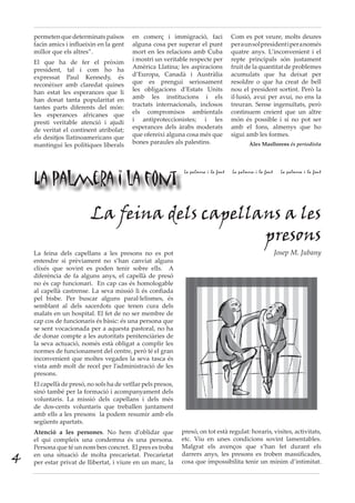 permetenquedeterminatspaïsos
facin amics i influeixin en la gent
millor que els altres”.
El que ha de fer el pròxim
president, tal i com ho ha
expressat Paul Kennedy, és
reconèixer amb claredat quines
han estat les esperances que li
han donat tanta popularitat en
tantes parts diferents del món:
les esperances africanes que
presti veritable atenció i ajudi
de veritat el continent atribolat;
els desitjos llatinoamericans que
mantingui les polítiques liberals
en comerç i immigració, faci
alguna cosa per superar el punt
mort en les relacions amb Cuba
i mostri un veritable respecte per
Amèrica Llatina; les aspiracions
d’Europa, Canadà i Austràlia
que es prengui seriosament
les obligacions d’Estats Units
amb les institucions i els
tractats internacionals, inclosos
els compromisos ambientals
i antiproteccionistes; i les
esperances dels àrabs moderats
que ofereixi alguna cosa més que
bones paraules als palestins.
Com es pot veure, molts deures
peraunsolpresidentiperanomés
quatre anys. L’inconvenient i el
repte principals són justament
fruit de la quantitat de problemes
acumulats que ha deixat per
resoldre o que ha creat de bell
nou el president sortint. Però la
il·lusió, avui per avui, no ens la
treuran. Sense ingenuïtats, però
continuem creient que un altre
món és possible i si no pot ser
amb el fons, almenys que ho
sigui amb les formes.
Àlex Masllorens és periodista
La palmera i la font
La palmera i la font La palmera i la font La palmera i la font
La feina dels capellans a les
presons
Josep M. JubanyLa feina dels capellans a les presons no es pot
entendre si prèviament no s’han canviat alguns
clixés que sovint es poden tenir sobre ells. A
diferència de fa alguns anys, el capellà de presó
no és cap funcionari. En cap cas és homologable
al capellà castrense. La seva missió li és confiada
pel bisbe. Per buscar alguns paral·lelismes, és
semblant al dels sacerdots que tenen cura dels
malats en un hospital. El fet de no ser membre de
cap cos de funcionaris és bàsic: és una persona que
se sent vocacionada per a aquesta pastoral, no ha
de donar compte a les autoritats penitenciàries de
la seva actuació, només està obligat a complir les
normes de funcionament del centre, però té el gran
inconvenient que moltes vegades la seva tasca és
vista amb molt de recel per l’administració de les
presons.
El capellà de presó, no sols ha de vetllar pels presos,
sinó també per la formació i acompanyament dels
voluntaris. La missió dels capellans i dels més
de dos-cents voluntaris que treballen juntament
amb ells a les presons la podem resumir amb els
següents apartats.
Atenció a les persones. No hem d’oblidar que
el qui compleix una condemna és una persona.
Persona que té un nom ben concret. El pres es troba
en una situació de molta precarietat. Precarietat
per estar privat de llibertat, i viure en un marc, la
presó, on tot està regulat: horaris, visites, activitats,
etc. Viu en unes condicions sovint lamentables.
Malgrat els avenços que s’han fet durant els
darrers anys, les presons es troben massificades,
cosa que impossibilita tenir un mínim d’intimitat.4
 