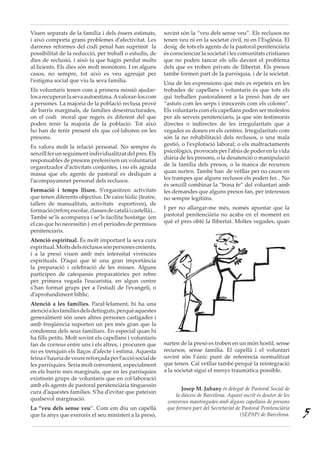 Viuen separats de la família i dels éssers estimats,
i això comporta grans problemes d’afectivitat. Les
darreres reformes del codi penal han suprimit la
possibilitat de la reducció, per treball o estudis, de
dies de reclusió, i això fa que hagin perdut molts
al.licients. Els dies són molt monòtons. I en alguns
casos, no sempre, tot això es veu agreujat per
l’estigma social que viu la seva família.
Els voluntaris tenen com a primera missió ajudar-
losarecuperarlasevaautoestima.Avalorar-loscom
a persones. La majoria de la població reclusa prové
de barris marginals, de famílies desestructurades,
on el codi moral que regeix és diferent del que
poden tenir la majoria de la població. Tot això
ho han de tenir present els que col·laboren en les
presons.
Es valora molt la relació personal. No sempre és
senzillferunseguimentindividualitzatdelpres.Els
responsables de presons prefereixen un voluntariat
organitzador d’activitats conjuntes, i no els agrada
massa que els agents de pastoral es dediquin a
l’acompayamnet personal dels reclusos.
Formació i temps lliure. S’organitzen activitats
que tenen diferents objectius. De caire lúdic (teatre,
tallers de manualitats, activitats esportives), de
formació(reforçescolar,classesdecatalàicastellà)...
També se’ls acompanya i se’ls facilita hostatge (en
el cas que ho necessitin ) en el períodes de permisos
penitenciaris.
Atenció espiritual. És molt important la seva cura
espiritual.Moltsdelsreclusossónpersonescreients,
i a la presó viuen amb més intensitat vivències
espirituals. D’aquí que té una gran importància
la preparació i celebració de les misses. Alguns
participen de catequesis preparatòries per rebre
per primera vegada l’eucaristia, en algun centre
s’han format grups per a l’estudi de l’evangeli, o
d’aprofundiment bíblic.	
Atenció a les famílies. Paral·lelament, hi ha una
atencióalesfamíliesdelsdetinguts,perquèaquestes
generalment són unes altres persones castigades i
amb freqüència suporten un pes més gran que la
condemna dels seus familiars. En especial quan hi
ha fills petits. Molt sovint els capellans i voluntaris
fan de correus entre uns i els altres, i procuren que
no es trenquin els llaços d’afecte i estima. Aquesta
feinas’hauriadeveurereforçadaperl’acciósocialde
les parròquies. Seria molt convenient, especialment
en els barris més marginals, que en les parròquies
existissin grups de voluntaris que en col·laboració
amb els agents de pastoral penitenciària tinguessin
cura d’aquestes famílies. S’ha d’evitar que pateixin
qualsevol marginació.
La “veu dels sense veu”. Com em diu un capellà
que fa anys que exerceix el seu ministeri a la presó,
sovint són la “veu dels sense veu”. Els reclusos no
tenen veu ni en la societat civil, ni en l’Església. El
desig de tots els agents de la pastoral penitenciària
és conscienciar la societat i les comunitats cristianes
que no poden tancar els ulls davant el problema
dels que es troben privats de llibertat. Els presos
també formen part de la parròquia, i de la societat.
Una de les expressions que més es repeteix en les
trobades de capellans i voluntaris és que tots els
qui treballen pastoralment a la presó han de ser
“astuts com les serps i innocents com els coloms”.
Els voluntaris com els capellans poden ser molestos
per als serveis penitenciaris, ja que són testimonis
directes o indirectes de les irregularitats que a
vegades es donen en els centres. Irregularitats com
són la no rehabilitació dels reclusos, o una mala
gestió, o l’explotació laboral; o els maltractaments
psicològics, provocats per l’abús de poder en la vida
diària de les presons, o la desatenció o manipulació
de la família dels presos, o la manca de recursos
quan surten. També han de vetllar per no caure en
les trampes que alguns reclusos els poden fer... No
és senzill combinar la “bona fe” del voluntari amb
les demandes que alguns presos fan, per interessos
no sempre legítims.
I per no allargar-me més, només apuntar que la
pastoral penitenciària no acaba en el moment en
què el pres obté la llibertat. Moltes vegades, quan
surten de la presó es troben en un món hostil, sense
recursos, sense família. El capellà i el voluntari
sovint són l’únic punt de referència normalitzat
que tenen. Cal vetllar també perquè la reintegració
a la societat sigui el menys traumàtica possible.
Josep M. Jubany és delegat de Pastoral Social de
la diòcesi de Barcelona. Aquest escrit és deutor de les
converses mantingudes amb alguns capellans de presons
que formen part del Secretariat de Pastoral Penitenciària
(SEPAP) de Barcelona. 5
 
