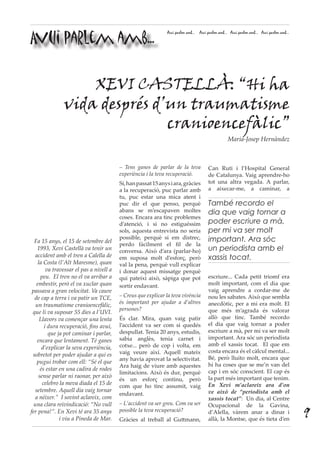 Avui parlem amb...
Avui parlem amb... Avui parlem amb... Avui parlem amb... Avui parlem amb...
– Tens ganes de parlar de la teva
experiència i la teva recuperació.
Sí,hanpassat15anysiara,gràcies
a la recuperació, puc parlar amb
tu, puc estar una mica atent i
puc dir el que penso, perquè
abans se m’escapaven moltes
coses. Encara ara tinc problemes
d’atenció, i si no estiguéssim
sols, aquesta entrevista no seria
possible, perquè si em distrec,
perdo fàcilment el fil de la
conversa. Això d’ara (parlar-ho)
em suposa molt d’esforç, però
val la pena, perquè vull explicar
i donar aquest missatge perquè
qui pateixi això, sàpiga que pot
sortir endavant.
– Creus que explicar la teva vivència
és important per ajudar a d’altres
persones?
És clar. Mira, quan vaig patir
l’accident va ser com si quedés
despullat. Tenia 20 anys, estudis,
sabia anglès, tenia carnet i
cotxe... però de cop i volta, em
vaig veure així. Aquell mateix
any havia aprovat la selectivitat.
Ara haig de viure amb aquestes
limitacions. Això és dur, perquè
és un esforç continu, però
com que ho tinc assumit, vaig
endavant.
– L’accident va ser greu. Com va ser
possible la teva recuperació?
Gràcies al treball al Guttmann,
Can Ruti i l’Hospital General
de Catalunya. Vaig aprendre-ho
tot una altra vegada. A parlar,
a aixecar-me, a caminar, a
escriure... Cada petit triomf era
molt important, com el dia que
vaig aprendre a cordar-me de
nou les sabates. Això que sembla
anecdòtic, per a mi era molt. El
que més m’agrada és valorar
allò que tinc. També recordo
el dia que vaig tornar a poder
escriure a mà, per mi va ser molt
important. Ara sóc un periodista
amb el xassis tocat. El que em
costa encara és el càlcul mental...
Bé, però lluito molt, encara que
hi ha coses que se me’n van del
cap i en sóc conscient. El cap és
la part més important que tenim.
En Xevi m’aclareix ara d’on
ve això de “periodista amb el
xassis tocat”: Un dia, al Centre
Ocupacional de la Gavina,
d’Alella, vàrem anar a dinar i
allà, la Montse, que és tieta d’en
XEVI CASTELLÀ: “Hi ha
vida després d’un traumatisme
cranioencefàlic”
Maria-Josep Hernàndez
Fa 15 anys, el 15 de setembre del
1993, Xevi Castellà va tenir un
accident amb el tren a Calella de
la Costa (l’Alt Maresme), quan
va travessar el pas a nivell a
peu. El tren no el va arribar a
embestir, però el va xuclar quan
passava a gran velocitat. Va caure
de cap a terra i va patir un TCE,
un traumatisme cranioencefàlic,
que li va suposar 55 dies a l’UVI.
Llavors va començar una lenta
i dura recuperació, fins avui,
que ja pot caminar i parlar,
encara que lentament. Té ganes
d’explicar la seva experiència,
sobretot per poder ajudar a qui es
pugui trobar com ell: “Sé el que
és estar en una cadira de rodes
sense parlar ni raonar, per això
celebro la meva diada el 15 de
setembre. Aquell dia vaig tornar
a néixer.”  I sovint aclareix, com
una clara reivindicació: “No vull
fer pena!”. En Xevi té ara 35 anys
i viu a Pineda de Mar.
També recordo el
dia que vaig tornar a
poder escriure a mà,
per mi va ser molt
important. Ara sóc
un periodista amb el
xassis tocat.
9
 