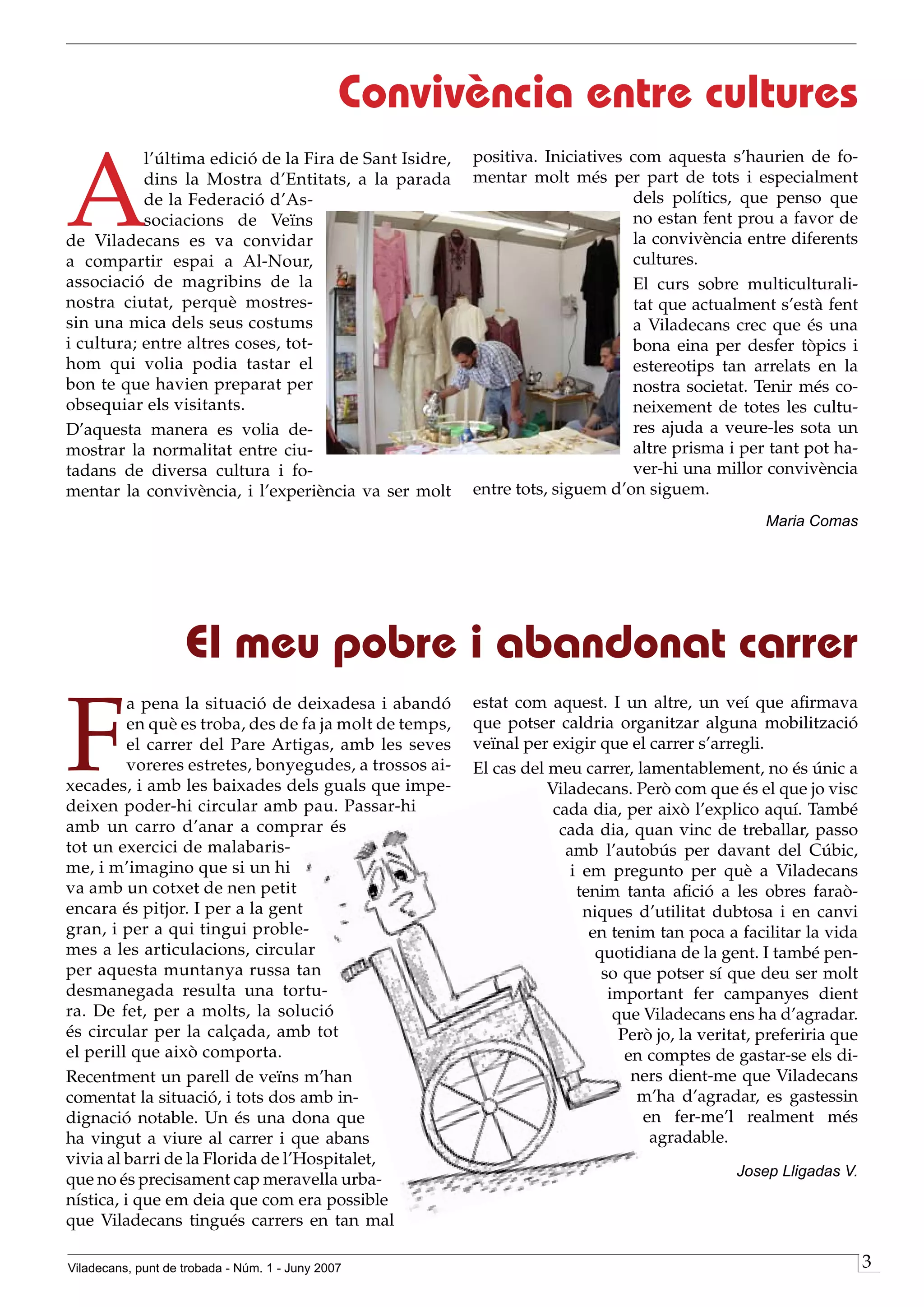 Convivència entre cultures

A
           l’última edició de la Fira de Sant Isidre,    positiva. Iniciatives com aquesta s’haurien de fo-
           dins la Mostra d’Entitats, a la parada        mentar molt més per part de tots i especialment
           de la Federació d’As-                                               dels polítics, que penso que
           sociacions de Veïns                                                 no estan fent prou a favor de
de Viladecans es va convidar                                                   la convivència entre diferents
a compartir espai a Al-Nour,                                                   cultures.
associació de magribins de la                                                  El curs sobre multiculturali-
nostra ciutat, perquè mostres-                                                 tat que actualment s’està fent
sin una mica dels seus costums                                                 a Viladecans crec que és una
i cultura; entre altres coses, tot-                                            bona eina per desfer tòpics i
hom qui volia podia tastar el                                                  estereotips tan arrelats en la
bon te que havien preparat per                                                 nostra societat. Tenir més co-
obsequiar els visitants.                                                       neixement de totes les cultu-
D’aquesta manera es volia de-                                                  res ajuda a veure-les sota un
mostrar la normalitat entre ciu-                                               altre prisma i per tant pot ha-
tadans de diversa cultura i fo-                                                ver-hi una millor convivència
mentar la convivència, i l’experiència va ser molt       entre tots, siguem d’on siguem.
                                                                                                     Maria Comas




                    El meu pobre i abandonat carrer

F
          a pena la situació de deixadesa i abandó       estat com aquest. I un altre, un veí que afirmava
          en què es troba, des de fa ja molt de temps,   que potser caldria organitzar alguna mobilització
          el carrer del Pare Artigas, amb les seves      veïnal per exigir que el carrer s’arregli.
          voreres estretes, bonyegudes, a trossos ai-    El cas del meu carrer, lamentablement, no és únic a
xecades, i amb les baixades dels guals que impe-                    Viladecans. Però com que és el que jo visc
deixen poder-hi circular amb pau. Passar-hi                          cada dia, per això l’explico aquí. També
amb un carro d’anar a comprar és                                      cada dia, quan vinc de treballar, passo
tot un exercici de malabaris-                                          amb l’autobús per davant del Cúbic,
me, i m’imagino que si un hi                                            i em pregunto per què a Viladecans
va amb un cotxet de nen petit                                            tenim tanta afició a les obres faraò-
encara és pitjor. I per a la gent                                         niques d’utilitat dubtosa i en canvi
gran, i per a qui tingui proble-                                           en tenim tan poca a facilitar la vida
mes a les articulacions, circular                                           quotidiana de la gent. I també pen-
per aquesta muntanya russa tan                                               so que potser sí que deu ser molt
desmanegada resulta una tortu-                                                important fer campanyes dient
ra. De fet, per a molts, la solució                                            que Viladecans ens ha d’agradar.
és circular per la calçada, amb tot                                             Però jo, la veritat, preferiria que
el perill que això comporta.                                                     en comptes de gastar-se els di-
Recentment un parell de veïns m’han                                               ners dient-me que Viladecans
comentat la situació, i tots dos amb in-                                           m’ha d’agradar, es gastessin
dignació notable. Un és una dona que                                               en fer-me’l realment més
ha vingut a viure al carrer i que abans                                             agradable.
vivia al barri de la Florida de l’Hospitalet,
                                                                                                Josep Lligadas V.
que no és precisament cap meravella urba-
nística, i que em deia que com era possible
que Viladecans tingués carrers en tan mal

Viladecans, punt de trobada - Núm. 1 - Juny 2007                                                                      
 