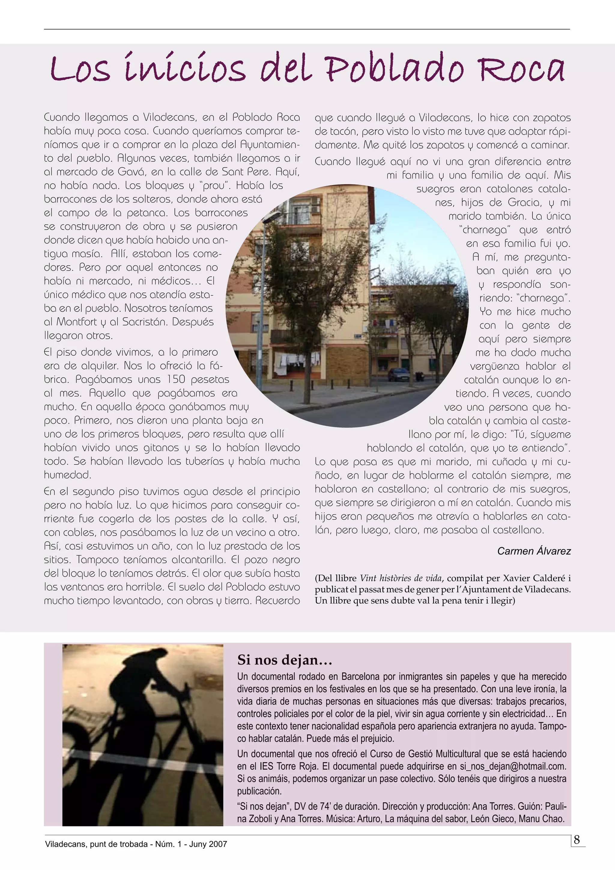 Los inicios del Poblado Roca
Cuando llegamos a Viladecans, en el Poblado Roca                        que cuando llegué a Viladecans, lo hice con zapatos
había muy poca cosa. Cuando queríamos comprar te-                       de tacón, pero visto lo visto me tuve que adaptar rápi-
níamos que ir a comprar en la plaza del Ayuntamien-                     damente. Me quité los zapatos y comencé a caminar.
to del pueblo. Algunas veces, también llegamos a ir                     Cuando llegué aquí no vi una gran diferencia entre
al mercado de Gavá, en la calle de Sant Pere. Aquí,                                     mi familia y una familia de aquí. Mis
no había nada. Los bloques y “prou”. Había los                                                 suegros eran catalanes catala-
barracones de los solteros, donde ahora está                                                       nes, hijos de Gracia, y mi
el campo de la petanca. Los barracones                                                                marido también. La única
se construyeron de obra y se pusieron                                                                   “charnega” que entró
donde dicen que había habido una an-                                                                      en esa familia fui yo.
tigua masía. Allí, estaban los come-                                                                       A mí, me pregunta-
dores. Pero por aquel entonces no                                                                           ban quién era yo
había ni mercado, ni médicos… El                                                                             y respondía son-
único médico que nos atendía esta-                                                                           riendo: “charnega”.
ba en el pueblo. Nosotros teníamos                                                                           Yo me hice mucho
al Montfort y al Sacristán. Después                                                                          con la gente de
llegaron otros.                                                                                              aquí pero siempre
El piso donde vivimos, a lo primero                                                                         me ha dado mucha
era de alquiler. Nos lo ofreció la fá-                                                                     vergüenza hablar el
brica. Pagábamos unas 150 pesetas                                                                        catalán aunque lo en-
al mes. Aquello que pagábamos era                                                                      tiendo. A veces, cuando
mucho. En aquella época ganábamos muy                                                                veo una persona que ha-
poco. Primero, nos dieron una planta baja en                                                     bla catalán y cambia al caste-
uno de los primeros bloques, pero resulta que allí                                          llano por mí, le digo: “Tú, sígueme
habían vivido unos gitanos y se lo habían llevado                                   hablando el catalán, que yo te entiendo”.
todo. Se habían llevado las tuberías y había mucha                      Lo que pasa es que mi marido, mi cuñada y mi cu-
humedad.                                                                ñado, en lugar de hablarme el catalán siempre, me
En el segundo piso tuvimos agua desde el principio                      hablaron en castellano; al contrario de mis suegros,
pero no había luz. Lo que hicimos para conseguir co-                    que siempre se dirigieron a mí en catalán. Cuando mis
rriente fue cogerla de los postes de la calle. Y así,                   hijos eran pequeños me atrevía a hablarles en cata-
con cables, nos pasábamos la luz de un vecino a otro.                   lán, pero luego, claro, me pasaba al castellano.
Así, casi estuvimos un año, con la luz prestada de los                                                                      Carmen Álvarez
sitios. Tampoco teníamos alcantarilla. El pozo negro
del bloque lo teníamos detrás. El olor que subía hasta                  (Del llibre Vint històries de vida, compilat per Xavier Calderé i
las ventanas era horrible. El suelo del Poblado estuvo                  publicat el passat mes de gener per l’Ajuntament de Viladecans.
mucho tiempo levantado, con obras y tierra. Recuerdo                    Un llibre que sens dubte val la pena tenir i llegir)




                                                   Si nos dejan…
                                                   Un documental rodado en Barcelona por inmigrantes sin papeles y que ha merecido
                                                   diversos premios en los festivales en los que se ha presentado. Con una leve ironía, la
                                                   vida diaria de muchas personas en situaciones más que diversas: trabajos precarios,
                                                   controles policiales por el color de la piel, vivir sin agua corriente y sin electricidad… En
                                                   este contexto tener nacionalidad española pero apariencia extranjera no ayuda. Tampo-
                                                   co hablar catalán. Puede más el prejuicio.
                                                   Un documental que nos ofreció el Curso de Gestió Multicultural que se está haciendo
                                                   en el IES Torre Roja. El documental puede adquirirse en si_nos_dejan@hotmail.com.
                                                   Si os animáis, podemos organizar un pase colectivo. Sólo tenéis que dirigiros a nuestra
                                                   publicación.
                                                   “Si nos dejan”, DV de 74’ de duración. Dirección y producción: Ana Torres. Guión: Pauli-
                                                   na Zoboli y Ana Torres. Música: Arturo, La máquina del sabor, León Gieco, Manu Chao.

Viladecans, punt de trobada - Núm. 1 - Juny 2007                                                                                                   
 