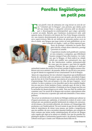 Parelles lingüístiques:
                                                                   un petit pas


                                           F
                                                    a un parell o tres de setmanes em vaig iniciar en això de ser
                                                    un “voluntari per la llengua”, una persona que dedica part
                                                    del seu temps lliure a compartir conversa amb un descone-
                                                    gut o desconeguda no catalanoparlant que vulgui aprendre
                                           a parlar en català. Resulta que Catalunya és pionera al món amb
                                           aquesta mena d’iniciativa de foment de l’ús d’una llengua minorità-
                                           ria, una manera desinteressada de posar un petit gra de sorra en la
                                           seva supervivència. Més de set milions de persones parlen avui en
                                           dia el català, una llengua que juga contra un món globalitzat, on no-
                                                           més t’entenen en anglès, i amb un Estat espanyol que,
                                                                        lluny de protegir i difondre les quatre llen-
                                                                       gües oficials, només dóna cobertura, prestigi
                                                                       i prioritat al castellà.
                                                                       L’experiència resulta molt gratificant: coneixes
                                                                      un nou company o companya, que difícilment
                                                                      hauries conegut d’una altra manera, i te n’ado-
                                                                     nes que la llengua, al final, esdevé un simple
                                                                     vehicle per establir una comunicació rica, que
                                                                    els dos interlocutors nodrim mútuament amb
                                                                    les coses que ens passen o que hem fet aquella
                                                                   setmana. Podríem dir que (malgrat el símil poc
                                           animalista) matem dos ocells d’un sol tret, perquè d’alguna manera esta-
                                           bleixes una nova amistat i, de passada, dónes un cop de mà a una perso-
                                           na que té interès en augmentar el seu coneixement i ús de la llengua.
                                            Quan em vaig proposar fer-me voluntari vaig pensar que probablement
                                           hauria de conversar amb una persona nouvinguda, procedent d’algun
                                           país de fora de la Unió Europea i que estaria en un procés molt primari
                                           d’aprenentatge. Però com sol passar a la vida, del que t’esperes... tot el
                                           contrari. La meva sorpresa va ser descobrir que la meva parella lingüís-
                                           tica era una jove d’una trentena d’anys, nascuda aquí, de tota la vida,
                                           però que pel seu entorn familiar i d’amistats no havia tingut mai fins ara
                                           la necessitat de desenvolupar-se en català. Tota una lliçó de realitat per
                                           constatar com l’ús social de la llengua està reculant, especialment entre
                                           els joves, i m’atreveixo a apuntar que amb més intensitat a l’àrea metro-
                                           politana.
                                            No cal ser un setciències ni un doctor en filologia catalana per adonar-se
                                           d’aquest panorama poc optimista, el retrocés és evident al carrer i està
                                           reforçat per una presència gairebé testimonial als mitjans de comunica-
                                           ció de masses, a les novetats editorials, als cinemes, en l’etiquetatge dels
                                           productes o en l’àmbit judicial. Tot això només fa que fer-me reflexionar
                                           sobre la importància de donar nous passos, per petits o insignificants
                                           que ens semblin, de cara a reconduir aquestes sinèrgies, per exemple els
                                           mals costums que tenim molts catalanoparlants de canviar de llengua
                                           cada vegada que algú se’ns adreça en castellà. Crec que les parelles lin-
                                           güístiques ajuden a contrarrestar aquests mals i, de passada, fomenten la
                                           cohesió social que a ciutats com Viladecans bona falta ens fa.
                                                                                                       Josep Ginjaume


Viladecans, punt de trobada - Núm. 1 - Juny 2007                                                                          5
 