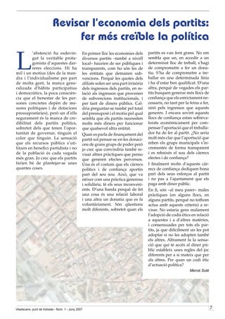Revisar l’economia dels partits:
                               fer més creïble la política

L
         ’abstenció ha esdevin-                En primer lloc les economies dels       partits es van fent grans. No em
         gut la veritable prota-               diversos partits –també a nivell        sembla que un, en accedir a un
         gonista d’aquestes dar-               local– haurien de ser públiques i       determinat lloc de treball, s’hagi
         reres eleccions. Hi ha                transparents, com ho són les de         de comprometre a fer un dona-
mil i un motius (des de la man-                les entitats que demanen sub-           tiu. S’ha de comprometre a tre-
dra i l’individualisme per part                vencions. Perquè les quotes dels        ballar en una determinada línia
de molta gent, la manca gene-                  afiliats solen ser una part irrisòria   i ha d’estar ben qualificat. D’una
ralizada d’hàbits participatius                dels ingressos dels partits, en re-     altra, perquè de vegades els par-
i democràtics, la poca conscièn-               lació als ingressos que provenen        tits busquen generar més llocs de
cia que el benestar de les per-                de subvencions institucionals, i        confiança que els estrictament ne-
sones concretes depèn de me-                   per tant de diners públics. Cal-        cessaris, no tant per la feina a fer,
sures polítiques i de dotacions                dria preguntar-se també pel total       sinó pels ingressos que aquests
pressupostàries), però un d’ells               del pressupost i el motiu pel qual      generen. I encara sovint aquests
segurament és la manca de cre-                 sembla que els partits necessiten       llocs de confiança estan sobreva-
dibilitat dels partits polítics,               molts més diners per funcionar          lorats econòmicament per com-
sobretot dels que tenen l’opor-                que qualsevol altra entitat.            pensar l’aportació que el treballa-
tunitat de governar, tinguin el                Quan es parla de finançament del        dor ha de fer al partit. ¿No seria
color que tinguin. La sensació                 partit sol pensar-se en les donaci-     molt més clar que l’aportació que
que els recursos públics s’uti-                ons de grans grups de poder però        reben els grups municipals s’in-
litzen en benefici partidista i no             jo crec que convindria també re-        crementés de forma transparent
de la població és cada vegada                  visar altres pràctiques que penso       i es rebaixés el sou dels càrrecs
més gran. Jo crec que els partits              que generen efectes perversos.          electes i de confiança?
farien bé de plantejar-se unes                 Una és el costum que els càrrecs        I finalment molts d’aquests càr-
quantes coses.                                 polítics i de confiança aportin         recs de confiança dediquen bona
                                               part del seu sou. Això, que va          part dels seus esforços al partit
                                               néixer com una pràctica generosa        i no pas a l’ajuntament que els
                                               i solidària, té els seus inconveni-     paga amb diner públic.
                                               ents. D’una banda perquè de fet         En fi, són –al meu parer– males
                                               una cosa és una relació laboral         pràctiques (en alguns llocs, en
                                               i una altra un donatiu que es fa        alguns partits, perquè no tothom
                                               voluntàriament. Són qüestions           actua amb aquests criteris) a re-
                                               molt diferents, sobretot quan els       visar. No estaria gens malament
                                                                                       l’adopció de codis ètics en relació
                                                                                       a aquestes i a d’altres matèries,
                                                                                       i consensuades per tots els par-
                                                                                       tits, ja que difícilment un les pot
                                                                                       adoptar si no les adopten també
                                                                                       els altres. Altrament fa la sensa-
                                                                                       ció que qui té accés al diner pú-
                                                                                       blic estableix unes regles del joc
                                                                                       diferents per a si mateix que per
                                                                                       als altres. Per quan un codi ètic
                                                                                       d’actuació política?
                                                                                                                Mercè Solé




Viladecans, punt de trobada - Núm. 1 - Juny 2007                                                                               7
 