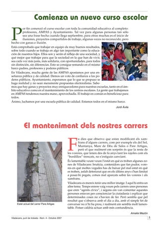 Comienza un nuevo curso escolar

P
          or fin comenzó el curso escolar con toda la comunidad educativa al completo:
          profesores, AMPAS y Ayuntamiento. Tal vez para algunas personas tan sólo
          sea una frase hecha cuando llega septiembre, para otras muchas es el inicio de
          ilusiones, proyectos compartidos de trabajo, algunas veces no reconocido, pero
hecho con ganas e ilusión.
Está comprobado que trabajar en equipo da muy buenos resultados,
sobre todo cuando se trabaja en algo tan importante como la educa-
ción de nuestros hijos. Ellos son y serán el reflejo de una sociedad, y
qué mejor que trabajar para que la sociedad en la que han de vivir,
sea cada vez más justa, más solidaria, con oportunidades, para todos
sin distinción, sin diferencias. Esto se consigue remando en el mismo
barco padres, profesores y poderes públicos.
En Viladecans, mucha gente de las AMPAS apostamos por una en-
señanza pública y de calidad. Demos un voto de confianza a los po-
deres públicos. Ayuntamiento, esperamos que lo que se propuso se
haga realidad y no sean meramente propuestas electoralistas. Sabe-
mos que hay ganas y proyectos muy enriquecedores para nuestras escuelas, tanto en el ám-
bito educativo como en el mantenimiento de los centros escolares. La gente que trabajamos
en AMPAS tendemos nuestra mano, aprovechadla. El trabajo en común es beneficioso para
todos.
Ánimo, luchamos por una escuela pública de calidad. Estamos todos en el mismo barco.
                                                                                             Jordi Ávila




            El manteniment dels nostres carrers

                                                      F
                                                               a dies que observo que estan modificant els xam-
                                                               frans d’alguns carrers, com per exemple els del Sol,
                                                               Muntanya, Mare de Déu de Sales o Pare Artigas,
                                                               però el que realment em sorprèn és que la resta de
                                                      les voreres, que tenen des de fa anys tant les rajoles com els
                                                      “bordillos” trencats, no s’estiguin canviant.
                                                      És lamentable veure veure l’estat en què es troben algunes zo-
                                                      nes de Viladecans: brutícia, contenidors que fan pudor, vore-
                                                      res en què moltes vegades has de baixar pel mal estat en què
                                                      es troben, asfalt deteriorat que en els últims anys s’han limitat
                                                      a posar-hi pegats, cotxes mal aparcats sobre les voreres i als
                                                      xamfrans.
                                                      Viladecans es mereix tenir una millor imatge. I aquí hi entra un
                                                      altre tema. Temps enrere vaig veure pels carrers unes persones
                                                      que eren “agents cívics”, i segons em van comentar aquestes
                                                      persones estaven per conscienciar la ciutadania i explicar que
                                                      determinades coses no s’havien de fer. Però sembla que pel
                                                      resultat que s’observa amb el dia a dia, amb el simple fet de
     Estat actual del carrer Pare Artigas             conversar no n’hi ha prou, i realment em sembla molt lamen-
                                                      table. Potser caldria actuar amb més contundència.
                                                                                                           Amalia Mazón
Viladecans, punt de trobada - Núm. 4 - Octubre 2007                                                                       
 