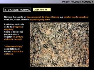 3.- L’ANÀLISI FORMAL DESCRIPCIÓ
Número 1 presenta un dens entramat de línies i taques que omplen tota la superfície
de la tela, sense deixar-hi cap vestigi figuratiu.
La tècnica utilitzada és la
del Dripping o degoteig.
“All-over-painting”
espai totalment cobert,
3.- L'ANÀLISI FORMAL
Sobre la tela sense
preparar deixà degotar oli,
pintura d’alumini i esmalt.
A la pintura tampoc hi
trobem cap centre
d’atenció
 