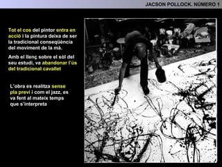 Tot el cos del pintor entra en
acció
3.- L'ANÀLISI FORMAL
La pintura deixa de ser la
tradicional conseqüència del
moviment de la mà.
Amb el llenç sobre el sòl del
seu estudi, va abandonar
l’ús del tradicional cavallet
L’obra es realitza sense
pla previ i com el jazz, es
va fent al mateix temps
que s’interpreta
 