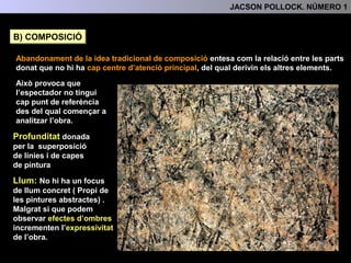 COMPOSICIÓ
Abandonament de la idea tradicional de composició entesa com la relació entre les parts
donat que no hi ha cap centre d’atenció principal del qual derivin els altres elements.
Això provoca que
l’espectador no tingui cap
punt de referència des del
qual començar a analitzar
l’obra.
La profunditat a l’obra ve
donada per la superposició
de les línies i de les capes
de pintura
No hi ha un focus de llum
concret ( Propi de les pintures
abstractes). Malgrat si que
podem observar efectes
d’ombres que incrementen
l’expressivitat de l’obra.
3.- L'ANÀLISI FORMAL
LLUM
 