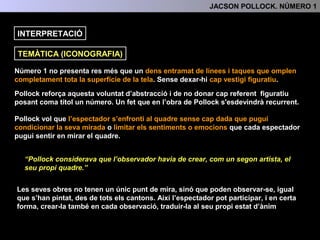 INTERPRETACIÓ: TEMA , SIGNIFICAT I FUNCIÓ
Número 1 no presenta res més que un dens entramat de línies i taques que omplen
completament tota la superfície de la tela sense mostrar cap vestigi figuratiu.
Pollock reforça aquesta voluntat d’abstracció i de no donar cap referent figuratiu
posant com a títol un número. (Un fet que en l’obra de Pollock s'esdevindrà recurrent)
Pollock vol que l’espectador s’enfronti al quadre sense cap dada ni referència que
pugui condicionar la seva mirada o limitar els sentiments o emocions que cada
espectador pugui sentir en mirar el quadre.
“Pollock considerava que l’observador havia de crear, com un segon artista, el
seu propi quadre.”
Les seves obres no tenen un únic punt de mira, sinó que poden observar-se, igual
que s’han pintat, des de tots els cantons. Així l’espectador pot participar, i en certa
forma, crear-la també en cada observació, traduir-la al seu propi estat d’ànim
4.- INTERPRETACIÓ: TEMA, SIGNIFICAT I FUNCIÓ
TEMA (ICONOGRAFIA)
 