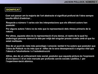 Com sol passar am la majoria de l’art abstracte el significat profund de l’obra resulta
difícil d’esbrinar .
Respecte a número 1 varies són les interpretacions que els diferents autors han
postulat:
Per alguns autors l’obra no és més que la representació dels ritmes primaris de
la natura.
Per altres, aquesta obra és la representació d’una dansa, el rastre de la qual
ha esdevingut perenne damunt la tela per mitjà del singular procés creatiu
amb el que ha estat realitzada.
Des de un punt de vista més psicològic i emocinal, també hi ha autors que
postulen que l’obra de Pollock és el reflex de la seva angoixa vital que
l’abocà a l'alcoholisme i a l’autodestrucció
Altres, des de un enfocament més social, postulen que aquesta pintura és
l’expressió d’una època i d’un món marcats per profunds canvis socials i
polítics, i per l'experimentació atòmica.
SIGNIFICAT
4.- INTERPRETACIÓ: TEMA, SIGNIFICAT I FUNCIÓ
 