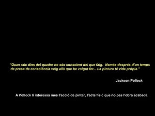 “Quan sóc dins del quadre no sóc conscient del que faig. Només després d’un temps
de presa de consciència veig allò que he volgut fer... La pintura té vida pròpia.”
Jackson Pollock
 