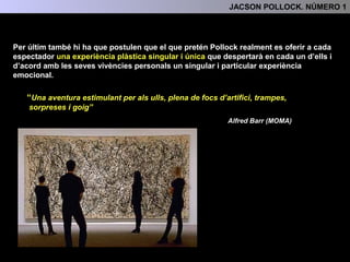 Per últim, també hi ha que postulen que el que realment pretén Pollock es oferir a cada
espectador una experiència plàstica singular i única que despertarà en cada un d’ells i
d’acord amb les seves vivències personals un singular i particular experiència
emocional.
“Una aventura estimulant per als ulls, plena de focs d’artifici, trampes,
sorpreses i goig”
Alfred Barr (MOMA)
4.- INTERPRETACIÓ: TEMA, SIGNIFICAT I FUNCIÓ
 