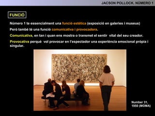 Número 1 te essencialment una funció estètica (exposició en galeries i museus)
Però també té una funció comunicativa i provocadora.
Comunicativa, en tan i quan ens mostra o transmet el sentir vital del seu creador.
Provocativa, perquè vol provocar en l’espectador una experiència emocional pròpia
i singular.
Number 31,
1950 (MOMA)
FUNCIÓ
4.- INTERPRETACIÓ: TEMA, SIGNIFICAT I FUNCIÓ
 