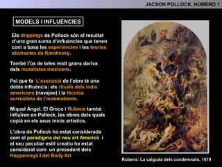 Els drippings de Pollock són el resultat
d’una gran suma d’influències que tenen
com a base les experiències i les teories
abstractes de Kandinsky.
També l’ús de teles molt grans deriva
dels muralistes mexicans.
Pel que fa L’execució de l’obra té una
doble influència: els rituals dels indis
americans (navajos) i la tècnica
surrealista de l’automatisme.
Miquel Àngel, El Greco i Rubens també
influïren en Pollock, les obres dels quals
copià en els seus inicis artístics.
Per últim cal destacar que l’obra de
Pollock esta considerada com el
paradigma del nou art Americà i el seu
peculiar estil creatiu se’l considera com
un precedent dels Happenings.
Rubens: La caiguda dels condemnats, 1619
5.- ALTRES CONSIDERACIONS
MODELS I INFLUÈNCIES
 