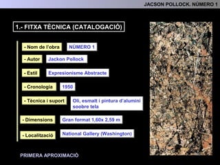 1.- FITXA TÈCNICA (CATALOGACIÓ)
- Nom de l’obra
- Autor
- Estil
- Cronologia
- Tècnica i suport
- Localització
- Dimensions
Jackon Pollock
Expresionisme Abstracte
1950
Oli, esmalt i pintura d’alumini
sobre tela
National Gallery (Washington)
Gran format 1,60x 2,59 m
NÚMERO 1
1.- FITXA TÈCNICA (CATALOGACIÓ)
 