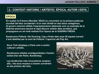 2.- CONTEXT HISTORIC i ARTÍSTIC: ÈPOCA, ESTIL I AUTOR
EPOCA
2.- CONTEXR HISTÒRIC I ARTÍSTIC
En acabar la II Guerra Mundial EEUU es converteix en la primera potència mundial del
bloc occidental i d’un món dividit en dos blocs antagònics.
Nova York desplaça a París com a centre cultural i artístic. Nombrosos artistes
avantguardistes s’havien exiliat allà durant la guerra (Van der Rohe, Kandinsky).
Les tendències més innovadores sorgiren allà, i els seus museus s’anaren
convertint en els primers del món.
La primera d’aquestes tendències serà
l’Expressionisme abstracte, la qual serà
potenciada des de el propi govern americà
com un exemple de la llibertat americana
davant el rígid discurs artístic dels soviètics,
que propugnava un art molt realista.
Era l’època de la GUERRA FREDA.
 