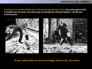 ESTIL
L’Expressionisme Abstracte és una pintura dinàmica i gestual, allunyada totalment del
llenguatge figuratiu i resultat de la fusió de l’automatisme surrealista i l’abstracció.
Expressionisme Abstracte
Altres característiques pròpies d’aquest estil també són :
Dins de l’Expressionisme Abstracte
es poden diferenciar diverses
tendències:
Número 1 l’hem d’incloure dins de la
tendència gestual .
- La utilització de grans formats.
- “All-over-painting” Pintar tota la
superfície completament.
Número 1 és també un dels drippings més representatius dels realitzats per en Pollock.
2.- CONTEXR HISTÒRIC I ARTÍSTIC
-El corrent gestual
-El corrent sígnic o cal·ligràfic
-El corrent espaialista.
 