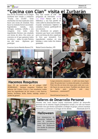 Girasol
El
10
Número 12
JUNIO 2.016
“Cocina con Clan” visita el ZurbaránHoy 26 de noviembre en el colegio
Zurbarán han venido a visitarnos
“Cocina con CLAN”. Unas
muchachas nos han explicado cómo
hacer una receta de ensalada. Para
hacer la ensalada hemos necesitado:
Ingredientes: tomate, maíz,
lechugas, aceituna, cebolla y una
vinagreta. Con todos estos
ingredientes hicimos una ensalada
con forma de olivo. Era como un
concurso en el que ganamos todos
los niños y niñas. La seño Patricia
nos dió unos diplomas por
participar.
Francisco Javier Bastida Ramos 2ºA
Hoy han venido al cole del
programa de televisión: cocina
con Clan! Hemos ido a la
biblioteca y nos han puesto un
video sobre la alimentación sana.
Cuando terminamos bajamos al
comedor y hemos participado en
un concurso.
Nos dividieron en grupos y
teníamos que hacer una ensalada
pero con forma de olivo, igual que
la foto que teníamos. Los
ingredientes estaban en una
bandeja y entre todos los fuimos
poniendo.
Rafael García Sánchez, 4ºB
Ayer 25 de noviembre en el colegio CEIP
ZURBARAN hicimos rosquitos. Vinieron dos
señoras del Centro Cívico y nos enseñaron cuales
eran los ingredientes de los roscos, y son: huevos,
harina, levadura, leche, limón, naranja, azúcar y
aceite de girasol.
Durante este curso hemos estado realizando talleres de desarrollo
personal con la señorita Ángela (trabajadora social) y no solo nos hemos
divertido sino que hemos aprendido a trabajar en grupo, conocer nuestras
emociones y a ponernos en el lugar de los demás. Alumnado de 6ºA
Luego amasaron, amasaron…y salió una masa riquí-
sima. De pronto tocó la sirena del patio y la señorita
Patri nos dio un trozo de masa para cada uno y po-
der hacer en casa un rosco. También nos dieron uno
ya hecho para probarlo, está muy
bueeenooo….mmmmm!!!!
David García García 2ºA
Hacemos Rosquitos
Talleres de Desarrollo Personal
Los alumnos/as de
Educación Infantil, 5
años B, celebramos
como todos los años la
fiesta de Halloween
con desfile de disfraces
monstruosos
Halloween
 