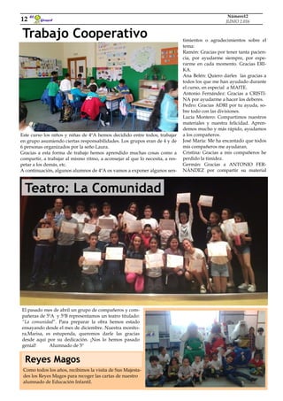 Teatro: La Comunidad
Trabajo Cooperativo
Girasol
El
12
Número12
JUNIO 2.016
Este curso los niños y niñas de 4ºA hemos decidido entre todos, trabajar
en grupo asumiendo ciertas responsabilidades. Los grupos eran de 4 y de
6 personas organizados por la seño Laura.
Gracias a esta forma de trabajo hemos aprendido muchas cosas como a
compartir, a trabajar al mismo ritmo, a aconsejar al que lo necesita, a res-
petar a los demás, etc.
A continuación, algunos alumnos de 4ºA os vamos a exponer algunos sen-
timientos o agradecimientos sobre el
tema:
Ramón: Gracias por tener tanta pacien-
cia, por ayudarme siempre, por espe-
rarme en cada momento. Gracias ERI-
KA.
Ana Belén: Quiero darles las gracias a
todos los que me han ayudado durante
el curso, en especial a MAITE.
Antonio Fernández: Gracias a CRISTI-
NA por ayudarme a hacer los deberes.
Pedro: Gracias ADRI por tu ayuda, so-
bre todo con las divisiones.
Lucía Montero: Compartimos nuestros
materiales y nuestra felicidad. Apren-
demos mucho y más rápido, ayudamos
a los compañeros.
José María: Me ha encantado que todos
mis compañeros me ayudaran.
Cristina: Gracias a mis compañeros he
perdido la timidez.
Germán: Gracias a ANTONIO FER-
NÁNDEZ por compartir su material
El pasado mes de abril un grupo de compañeros y com-
pañeras de 5ºA y 5ºB representamos un teatro titulado:
“La comunidad”. Para preparar la obra hemos estado
ensayando desde el mes de diciembre. Nuestra monito-
ra,Marisa, es estupenda, queremos darle las gracias
desde aquí por su dedicación. ¡Nos lo hemos pasado
genial! Alumnado de 5º
Como todos los años, recibimos la visita de Sus Majesta-
des los Reyes Magos para recoger las cartas de nuestro
alumnado de Educación Infantil.
Reyes Magos
 