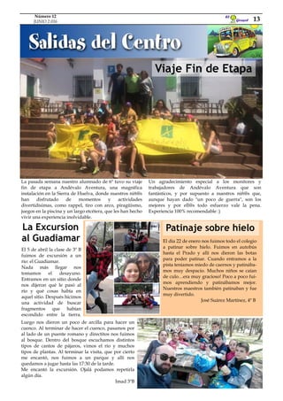 La Excursion
al Guadiamar
Viaje Fin de Etapa
La pasada semana nuestro alumnado de 6º tuvo su viaje
fin de etapa a Andévalo Aventura, una magnífica
instalación en la Sierra de Huelva, donde nuestros niñ@s
han disfrutado de momentos y actividades
divertidísimas, como rappel, tiro con arco, piragüismo,
juegos en la piscina y un largo etcétera, que les han hecho
vivir una experiencia inolvidable.
Un agradecimiento especial a los monitores y
trabajadores de Andévalo Aventura que son
fantásticos, y por supuesto a nuestros niñ@s que,
aunque hayan dado "un poco de guerra", son los
mejores y por ell@s todo esfuerzo vale la pena.
Experiencia 100% recomendable :)
Luego nos dieron un poco de arcilla para hacer un
cuenco. Al terminar de hacer el cuenco, pasamos por
al lado de un puente romano y directitos nos fuimos
al bosque. Dentro del bosque escuchamos distintos
tipos de cantos de pájaros, vimos el río y muchos
tipos de plantas. Al terminar la visita, que por cierto
me encantó, nos fuimos a un parque y allí nos
quedamos a jugar hasta las 17:30 de la tarde.
Me encantó la excursión. Ojalá podamos repetirla
algún día.
Imad 3ºB
El día 22 de enero nos fuimos todo el colegio
a patinar sobre hielo. Fuimos en autobús
hasta el Prado y allí nos dieron las botas
para poder patinar. Cuando entramos a la
pista teníamos miedo de caernos y patinába-
mos muy despacio. Muchos niños se caían
de culo…era muy gracioso! Poco a poco fui-
mos aprendiendo y patinábamos mejor.
Nuestros maestros también patinaban y fue
muy divertido.
José Suárez Martínez, 4º B
Patinaje sobre hielo
El 5 de abril la clase de 3º B
fuimos de excursión a un
río: el Guadiamar.
Nada más llegar nos
tomamos el desayuno.
Entramos en un sitio donde
nos dijeron qué le pasó al
río y qué cosas había en
aquel sitio. Después hicimos
una actividad de buscar
fragmentos que habían
escondido entre la tierra.
Girasol
El
13
Número 12
JUNIO 2.016
 