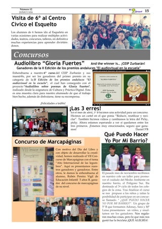 Concurso de Marcapáginas
Los alumnos de 6 hemos ido al Esqueleto en
varias ocasiones para realizar múltiples activi-
dades, teatros, concursos, talleres, en definitiva
muchas experiencias para aprender divirtién-
donos.
And the winner is… ¡CEIP Zurbarán!Audiolibro “Gloria Fuertes”
Enhorabuena a nuestro 6º curso del CEIP Zurbarán y sus
maestr@s, por ser los ganadores del primer premio en su
categoría de la II Edición de los premios andaluces "El
audiovisual en la escuela", el cual han conseguido con el
proyecto "Audiolibro sobre poemas de Gloria Fuertes",
realizado desde la asignatura de Cultura y Práctica Digital. Esta
es una muestra clara para nuestro alumnado de que el trabajo
bien hecho, además de disfrutarse, tiene su recompensa.
¡Felicidades a tod@s!
En el mes de abril, 3º B hicimos una actividad para un concurso.
Hicimos un cartel en el que ponía “Reducir, reutilizar y reci-
clar”. También hicimos vídeos y cambiamos la letra del Picky,
picky. Ahora estamos esperando a ver si quedamos entre los
tres primeros. ¡Estamos muy emocionados, seguro que gana-
mos! Daniel 3ºB
Visita de 6º al Centro
Cívico el Esquelto
¡Las 3 erres!
El pasado mes de noviembre recibimos
en nuestro cole un taller para promo-
ver el cuidado del Medio Ambiente en
nuestro barrio, el Polígono Sur. Iba
destinado al 3er ciclo de todos los cole-
gios de la zona. Tras finalizar el curso
se nos propuso a los niños y niñas la
posibilidad de participar en un concur-
so llamado: " ¿QUÉ PUEDO HACER
YO POR MI BARRIO?". Un grupo de
5º B que formamos Adonay, Sara y Mª
Luisa presentamos un video, y resul-
tamos ser los ganadores. Nos regala-
ron muchas cosas, pero lo que más nos
gustó fue la bicicleta ¡QUÉ ALEGRÍA!
Qué Puedo Hacer
Yo Por Mi Barrio?
Con motivo del Día del Libro y
con objeto de desarrollar la creati-
vidad, hemos realizado el VII Con-
curso de Marcapáginas con el tema
“Año Internacional de las legum-
bres”. Aquí os presentamos nues-
tros ganadores y ganadoras. Entre
otros, le damos la enhorabuena al
alumno, Rubén Pereira Vigil de
Educación Infantil 5 años B, gana-
dor del concurso de marcapáginas
de su nivel.
Concursos
Ganadores de la II Edición de los premios andaluces "El audiovisual en la escuela"
Girasol
El
15
Número 12
JUNIO 2.016
 