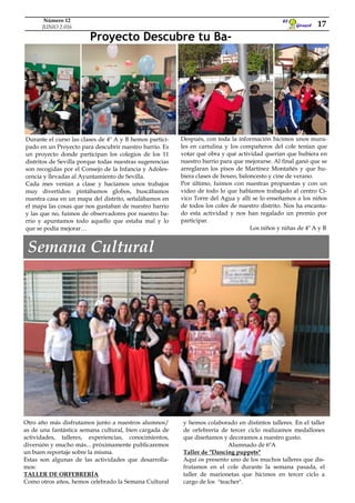 Otro año más disfrutamos junto a nuestros alumnos/
as de una fantástica semana cultural, bien cargada de
actividades, talleres, experiencias, conocimientos,
diversión y mucho más... próximamente publicaremos
un buen reportaje sobre la misma.
Estas son algunas de las actividades que desarrolla-
mos:
TALLER DE ORFEBRERÍA
Como otros años, hemos celebrado la Semana Cultural
Después, con toda la información hicimos unos mura-
les en cartulina y los compañeros del cole tenían que
votar qué obra y qué actividad querían que hubiera en
nuestro barrio para que mejorarse. Al final ganó que se
arreglaran los pisos de Martínez Montañés y que hu-
biera clases de boxeo, baloncesto y cine de verano.
Por último, fuimos con nuestras propuestas y con un
video de todo lo que habíamos trabajado al centro Cí-
vico Torre del Agua y allí se lo enseñamos a los niños
de todos los coles de nuestro distrito. Nos ha encanta-
do esta actividad y nos han regalado un premio por
participar.
Los niños y niñas de 4º A y B
Durante el curso las clases de 4º A y B hemos partici-
pado en un Proyecto para descubrir nuestro barrio. Es
un proyecto donde participan los colegios de los 11
distritos de Sevilla porque todas nuestras sugerencias
son recogidas por el Consejo de la Infancia y Adoles-
cencia y llevadas al Ayuntamiento de Sevilla.
Cada mes venían a clase y hacíamos unos trabajos
muy divertidos: pintábamos globos, buscábamos
nuestra casa en un mapa del distrito, señalábamos en
el mapa las cosas que nos gustaban de nuestro barrio
y las que no, fuimos de observadores por nuestro ba-
rrio y apuntamos todo aquello que estaba mal y lo
que se podía mejorar…
Proyecto Descubre tu Ba-
Semana Cultural
y hemos colaborado en distintos talleres. En el taller
de orfebrería de tercer ciclo realizamos medallones
que diseñamos y decoramos a nuestro gusto.
Alumnado de 6ºA
Taller de "Dancing puppets"
Aquí os presento uno de los muchos talleres que dis-
frutamos en el cole durante la semana pasada, el
taller de marionetas que hicimos en tercer ciclo a
cargo de los "teacher".
Girasol
El
17
Número 12
JUNIO 2.016
 
