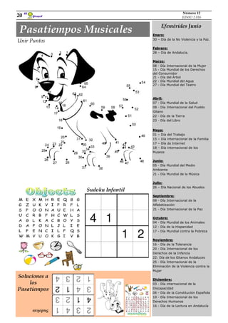 Girasol
El
20
Número 12
JUNIO 2.016
Efemérides Junio
Enero:
30 – Día de la No Violencia y la Paz.
Febrero:
28 – Día de Andalucía.
Marzo:
08 - Día Internacional de la Mujer
15 - Día Mundial de los Derechos
del Consumidor
21 - Día del Árbol
22 - Día Mundial del Agua
27 - Día Mundial del Teatro
Abril:
07 - Día Mundial de la Salud
08 - Día Internacional del Pueblo
Gitano
22 - Día de la Tierra
23 - Día del Libro
Mayo:
01 – Día del Trabajo
15 – Día internacional de la Familia
17 – Día de Internet
18 – Día internacional de los
Museos
Junio:
05 - Día Mundial del Medio
Ambiente
21 - Día Mundial de la Música
Julio:
26 – Día Nacional de los Abuelos
Septiembre:
08 - Día Internacional de la
Alfabetización
21 - Día Internacional de la Paz
Octubre:
04 - Día Mundial de los Animales
12 - Día de la Hispanidad
17 - Día Mundial contra la Pobreza
Noviembre:
16 - Día de la Tolerancia
20 - Día Internacional de los
Derechos de la Infancia
22: Día de los Gitanos Andaluces
25 - Día Internacional de la
Eliminación de la Violencia contra la
Mujer
Diciembre:
03 - Día internacional de la
Discapacidad
06 - Día de la Constitución Española
10 - Día Internacional de los
Derechos Humanos
16 - Día de la Lectura en Andalucía
Unir Puntos
Pasatiempos Musicales
Soluciones a
los
Pasatiempos
Sudokus
Sudoku Infantil
 