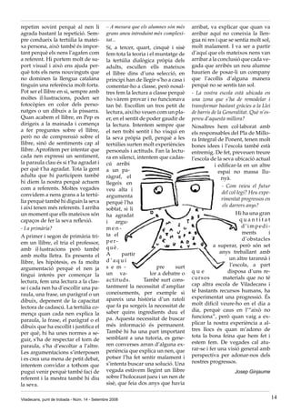 repetim sovint perquè al nen li               – A mesura que els alumnes són més     arribat, va explicar que quan va
agrada bastant la repetició. Sem-             grans aneu introduint més complexi-    arribar aquí no coneixia la llen-
pre condueix la tertúlia la matei-            tat...                                 gua ni res i que se sentia molt sol,
xa persona, això també és impor-              Sí, a tercer, quart, cinquè i sisè     molt malament. I va ser a partir
tant perquè els nens l’agafen com             fem tota la teoria i el muntatge de    d’aquí que els mateixos nens van
a referent. Hi portem molt de su-             la tertúlia dialògica pròpia dels      arribar a la conclusió que cada ve-
port visual i això ens ajuda per-             adults, escullen ells mateixos         gada que arribés un nou alumne
què tots els nens nouvinguts que              el llibre dins d’una selecció, en      haurien de posar-li un company
no dominen la llengua catalana                principi han de llegir-s’ho a casa i   que l’acollís d’alguna manera
tinguin una referència molt forta.            comentar-ho a classe, però nosal-      perquè no se sentís tan sol.
Pot ser el llibre en si, sempre amb           tres fem la lectura a classe perquè    - La vostra escola està ubicada en
moltes il·lustracions, poden ser              ho vàrem provar i no funcionava        una zona que s’ha de remodelar i
fotocòpies en color dels perso-               tan bé. Escollim un tros petit de      transformar bastant gràcies a la Llei
natges o un dibuix a la pissarra.             lectura, així ho veuen com un pla-     de barris de la Generalitat. Què n’es-
Quan acabem el llibre, en Pep es              er, en el sentit de poder gaudir de    pereu d’aquesta millora?
dirigeix a la mainada i comença               la lectura. Intentem sempre que        Nosaltres hem col·laborat amb
a fer preguntes sobre el llibre,              el nen trobi sentit i ho visqui en     els responsables del Pla de Millo-
però no de comprensió sobre el                la seva pròpia pell, perquè a les      ra Integral de Ponent, tenen molt
llibre, sinó de sentiments cap al             tertúlies surten molt experiències     bones idees i l’escola també està
llibre. Aprofitem per intentar que            personals i actituds. Fan la lectu-    entremig. De fet, preveuen treure
cada nen expressi un sentiment,               ra en silenci, intentem que cadas-     l’escola de la seva ubicació actual
la paraula clau és si t’ha agradat i          cú arribi                                          i edificar-la en un altre
per què t’ha agradat. Tota la gent            a un pa-                                             espai no massa llu-
adulta que hi participem també                ràgraf, el                                             nyà.
hi diem la nostra perquè actuem               llegeix en
com a referents. Moltes vegades                                                                      - Com veieu el futur
                                              veu alta i
convidem a nens grans a la tertú-                                                                    del col·legi? Heu expe-
                                              argumenta
lia perquè també hi diguin la seva                                                                   rimentat progressos en
                                              perquè l’ha
i així tenen més referents. I arriba                                                                 els darrers anys?
                                              sobtat, si li
un moment que ells mateixos són               ha agradat                                                    Hi ha una gran
capaços de fer la seva reflexió.              i argu-                                                          quantitat
- I a primària?                               men-                                                             d’impedi-
                                              ta el                                                             ments      i
A primer i segon de primària tri-
                                              per-                                                              d’obstacles
em un llibre, el tria el professor,
                                              què.                                              a superar, però són set
amb il·lustracions però també
                                              A       partir                                        anys treballant amb
amb molta lletra. Es presenta el
                                              d’aquí                                                     un altre tarannà i
llibre, les hipòtesis, es fa molta
                                              s e m -                 pre     surt                       l’escola, a part
argumentació perquè el nen ja
                                              un va-               lor a debatre o   que                disposa d’uns re-
tingui interès per començar la
                                              actituds.         També surt cons-     cursos           materials que no té
lectura, fem una lectura a la clas-
                                              tantment la necessitat d’ampliar       cap altra escola de Viladecans i
se i cada nen ha d’escollir una pa-
                                              coneixements, per exemple si           té bastants recursos humans, ha
raula, una frase, un paràgraf o un
                                              apareix una història d’un ratolí       experimentat una progressió. És
dibuix, depenent de la capacitat
                                              que fa pa sorgeix la necessitat de     molt difícil veure-ho en el dia a
lectora de cadascú. La tertúlia co-
                                              saber quins ingredients duu el         dia, perquè caus en l’“això no
mença quan cada nen explica la
                                              pa. Aquesta necessitat de buscar       funciona”, però quan vaig a ex-
paraula, la frase, el paràgraf o el
                                              més informació és permanent.           plicar la nostra experiència a al-
dibuix que ha escollit i justifica el
                                              També hi ha una part important         tres llocs és quan m’adono de
per què, hi ha unes normes a se-
                                              semblant a una tutoria, es gene-       tota la bona feina que hem fet i
guir, s’ha de respectar el torn de
                                              ren converses arran d’alguna ex-       estem fem. De vegades cal atu-
paraula, s’ha d’escoltar a l’altre.
                                              periència que explica un nen, que      rar-se i fer una visió general amb
Les argumentacions s’interposen
                                              potser l’ha fet sentir malament i      perspectiva per adonar-nos dels
i es crea una mena de petit debat,
                                              s’intenta buscar una solució. Una      nostres progressos.
intentem convidar a tothom que
pugui venir perquè també faci de              vegada estàvem llegint un llibre                            Josep Ginjaume
referent i la mestra també hi diu             sobre l’holocaust jueu i un nen de
la seva.                                      sisè, que feia dos anys que havia

Viladecans, punt de trobada - Núm. 14 - Setembre 2008                                                                          14
 