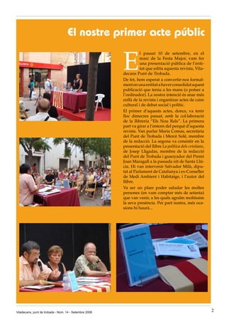 El nostre primer acte públic

                                                        E
                                                                  l passat 10 de setembre, en el
                                                                  marc de la Festa Major, vam fer
                                                                  una presentació pública de l’enti-
                                                                  tat que edita aquesta revista, Vila-
                                                        decans Punt de Trobada.
                                                        De fet, hem esperat a convertir-nos formal-
                                                        ment en una entitat a haver consolidat aquest
                                                        publicació que teniu a les mans (o potser a
                                                        l’ordinador). La nostra intenció és anar més
                                                        enllà de la revista i organitzar actes de caire
                                                        cultural i de debat social i polític.
                                                        El primer d’aquests actes, doncs, va tenir
                                                        lloc dimecres passat, amb la col·laboració
                                                        de la llibreria “Els Nou Rals”. La primera
                                                        part va girar a l’entorn del perquè d’aquesta
                                                        revista. Van parlar Maria Comas, secretària
                                                        del Punt de Trobada i Mercè Solé, membre
                                                        de la redacció. La segona va consistir en la
                                                        presentació del llibre La política dels cristians,
                                                        de Josep Lligadas, membre de la redacció
                                                        del Punt de Trobada i guanyador del Premi
                                                        Joan Maragall a la passada nit de Santa Llú-
                                                        cia. Hi van intervenir Salvador Milà, dipu-
                                                        tat al Parlament de Catalunya i ex-Conseller
                                                        de Medi Ambient i Habitatge, i l’autor del
                                                        llibre.
                                                        Va ser un plaer poder saludar les moltes
                                                        persones (en vam comptar més de setanta)
                                                        que van venir, a les quals agraïm moltíssim
                                                        la seva presència. Per part nostra, més oca-
                                                        sions hi haurà...




Viladecans, punt de trobada - Núm. 14 - Setembre 2008                                                        2
 