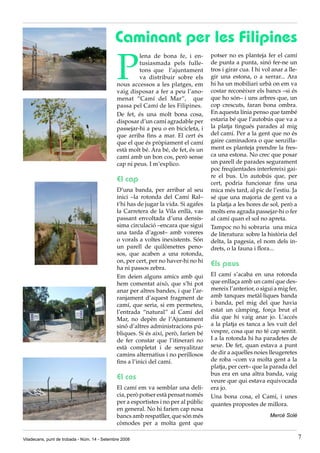 Caminant per les Filipines

                                              P
                                                       lena de bona fe, i en-        potser no es planteja fer el camí
                                                       tusiasmada pels fulle-        de punta a punta, sinó fer-ne un
                                                       tons que l’ajuntament         tros i girar cua. I hi vol anar a lle-
                                                       va distribuir sobre els       gir una estona, o a xerrar... Ara
                                              nous accessos a les platges, em        hi ha un mobiliari urbà on em va
                                              vaig disposar a fer a peu l’ano-       costar reconèixer els bancs –si és
                                              menat “Camí del Mar”, que              que ho són– i uns arbres que, un
                                              passa pel Camí de les Filipines.       cop crescuts, faran bona ombra.
                                              De fet, és una molt bona cosa,         En aquesta línia penso que també
                                              disposar d’un camí agradable per       estaria bé que l’autobús que va a
                                              passejar-hi a peu o en bicicleta, i    la platja tingués parades al mig
                                              que arriba fins a mar. El cert és      del camí. Per a la gent que no és
                                              que el que és pròpiament el camí       gaire caminadora o que senzilla-
                                              està molt bé. Ara bé, de fet, és un    ment es planteja prendre la fres-
                                              camí amb un bon cos, però sense        ca una estona. No crec que posar
                                              cap ni peus. I m’explico.              un parell de parades segurament
                                                                                     poc freqüentades interfereixi gai-
                                                                                     re el bus. Un autobús que, per
                                              El cap                                 cert, podria funcionar fins una
                                              D’una banda, per arribar al seu        mica més tard, al pic de l’estiu. Ja
                                              inici –la rotonda del Camí Ral–        sé que una majoria de gent va a
                                              t’hi has de jugar la vida. Si agafes   la platja a les hores de sol, però a
                                              la Carretera de la Vila enllà, vas     molts ens agrada passejar-hi o fer
                                              passant envoltada d’una densís-        al camí quan el sol no apreta.
                                              sima circulació –encara que sigui      Tampoc no hi sobraria una mica
                                              una tarda d’agost– amb voreres         de literatura: sobre la història del
                                              o vorals a voltes inexistents. Són     delta, la pagesia, el nom dels in-
                                              un parell de quilòmetres peno-         drets, o la fauna i flora...
                                              sos, que acaben a una rotonda,
                                              on, per cert, per no haver-hi no hi
                                              ha ni passos zebra.
                                                                                     Els peus
                                              Em deien alguns amics amb qui          El camí s’acaba en una rotonda
                                              hem comentat això, que s’hi pot        que enllaça amb un camí que des-
                                              anar per altres bandes, i que l’ar-    mereix l’anterior, o sigui a mig fer,
                                              ranjament d’aquest fragment de         amb tanques metàl·liques banda
                                              camí, que seria, si em permeteu,       i banda, pel mig del que havia
                                              l’entrada “natural” al Camí del        estat un càmping, força brut el
                                              Mar, no depèn de l’Ajuntament          dia que hi vaig anar jo. L’accés
                                              sinó d’altres administracions pú-      a la platja es tanca a les vuit del
                                              bliques. Si és així, però, farien bé   vespre, cosa que no té cap sentit.
                                              de fer constar que l’itinerari no      I a la rotonda hi ha paradetes de
                                              està completat i de senyalitzar        sexe. De fet, quan estava a punt
                                              camins alternatius i no perillosos     de dir a aquelles noies lleugeretes
                                              fins a l’inici del camí.               de roba –com va molta gent a la
                                                                                     platja, per cert– que la parada del
                                                                                     bus era en una altra banda, vaig
                                              El cos                                 veure que qui estava equivocada
                                              El camí em va semblar una delí-        era jo.
                                              cia, però potser està pensat només     Una bona cosa, el Camí, i unes
                                              per a esportistes i no per al públic   quantes propostes de millora.
                                              en general. No hi farien cap nosa
                                              bancs amb respatller, que són més                                Mercè Solé
                                              còmodes per a molta gent que

Viladecans, punt de trobada - Núm. 14 - Setembre 2008                                                                         7
 