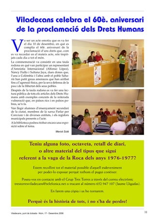 Viladecans celebra el 60è. aniversari
     de la proclamació dels Drets Humans

V
            a ser un acte emotiu que es va fer
            el dia 10 de desembre, en què es
            complia el 60è. aniversari de la
            proclamació d’uns drets que, com
es va recordar en el mateix acte, són trepit-
jats cada dia a tot el món.
La commemoració va consistir en una taula
rodona en què van participar un representant
d’Amnistia Internacional (Alfonso López),
Nancy Fiallo i Sultana Jaya, dues dones que,
l’una a Colòmbia i l’altra amb el poble Saha-
rià han patit greus amenaces que han arribat
fins a l’agressió física, per la seva defensa de la
pau i de la llibertat dels seus pobles.
Després de la taula rodona es va fer una lec-
tura pública de tots els articles dels Drets Hu-
mans amb exemples concrets de la reiterada
vulneració que, en països rics i en països po-
bres, se’n fa.
Van llegir alumnes d’ensenyament secundari
de la ciutat, membres de la xarxa Parlar per
Conviure i de diverses entitats, i els regidors
municipals presents a l’acte.
A la biblioteca podreu trobar encara una expo-
sició sobre el tema.
                                             Mercè Solé



             Teniu alguna foto, octaveta, retall de diari,
                 o altre material del tipus que sigui
        referent a la vaga de la Roca dels anys 1976-1977?
                      Estem recollint tot el material possible d’aquell esdeveniment
                         per poder-lo exposar perquè tothom el pugui conèixer.

        Poseu-vos en contacte amb el Grup Tres Torres a través del correu electrònic
   trestorresviladecans@telefonica.net o trucant al número 652 947 107 (Jaume Lligadas).

                                        En farem una còpia i us ho tornarem.

                 Perquè és la història de tots, i no s’ha de perdre!

Viladecans, punt de trobada - Núm. 17 - Desembre 2008                                      11
 