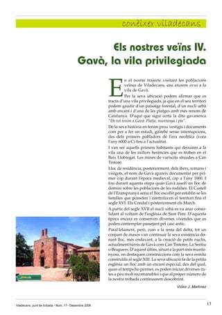 conèixer viladecans

                                                  Els nostres veïns IV.
                                           Gavà, la vila privilegiada

                                                        E
                                                                  n el nostre trajecte visitant les poblacions
                                                                  veïnes de Viladecans, ens aturem avui a la
                                                                  vila de Gavà.
                                                                  Per la seva ubicació podem afirmar que es
                                                        tracta d’una vila privilegiada, ja que en el seu territori
                                                        podem gaudir d’un paisatge forestal, d’un nucli urbà
                                                        amb encant i d’una de les platges amb més renom de
                                                        Catalunya. D’aquí que sigui certa la dita gavanenca
                                                        “De tot tenim a Gavà: Platja, muntanya i pla”.
                                                        De la seva història en tenim prou vestigis i documents
                                                        com per a fer un estudi, gairebé sense interrupcions,
                                                        des dels primers pobladors de l’era neolítica (vora
                                                        l’any 6000 a.C) fins a l’actualitat.
                                                        I van ser aquells primers habitants qui deixaren a la
                                                        vila una de les millors herències que es troben en el
                                                        Baix Llobregat. Les mines de variscita situades a Can
                                                        Tintoré.
                                                        Lloc de residència, posteriorment, dels ibers, romans i
                                                        visigots, el nom de Gavà apareix documentat per pri-
                                                        mer cop durant l’època medieval, cap a l’any 1000. I
                                                        fou durant aquesta etapa quan Gavà assolí un lloc de
                                                        domini sobre les poblacions de les rodalies. El Castell
                                                        de l’Eramprunyà seria el lloc escollit per establir-se les
                                                        famílies que posseïen i controlaven el territori fins el
                                                        segle XVI. Els Condal i posteriorment els March.
                                                        A partir del segle XVII el nucli urbà es va anar conso-
                                                        lidant al voltant de l’església de Sant Pere. D’aquesta
                                                        època encara es conserven diverses vivendes que es
                                                        poden contemplar passejant pel casc antic.
                                                        Paral·lelament, però, com a la resta del delta, tot un
                                                        conjunt de masos van continuar la seva existència do-
                                                        nant lloc, més endavant, a la creació de petits nuclis,
                                                        actualment barris de Gavà com Can Tintorer, La Sentiu
                                                        o Bruguers. D’aquest últim, situat a la part més munta-
                                                        nyosa, en destaquen construccions com la seva ermita
                                                        construïda al segle XIII. La seva ubicació fa de la petita
                                                        església un lloc amb un encant especial, des del qual,
                                                        quan el temps ho permet, es poden iniciar diverses ru-
                                                        tes a peu molt recomanables i que al proper número de
                                                        la nostra trobada continuarem descobrint.
                                                                                                Víctor J. Martínez



Viladecans, punt de trobada - Núm. 17 - Desembre 2008                                                                13
 