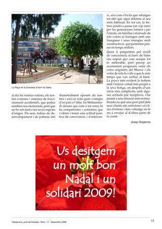 vi, així com n’hi ha que rebutgen
                                                                                  tot allò que sigui diferent al seu
                                                                                  món habitual. En tot cas, la lec-
                                                                                  tura positiva passa (un cop més)
                                                                                  per les generacions futures i per
                                                                                  l’escola, on famílies i mainada de
                                                                                  tots colors es barregen amb una
                                                                                  franquesa i unes sinergies molt
                                                                                  constructives, que permeten pen-
                                                                                  sar en temps millors.
                                                                                  Quan li preguntem pel nivell
                                                                                  de convivència al barri de Sales
                                                                                  ens respon que com sempre tot
                                                                                  és millorable, però percep un
                                                                                  acostament progressiu entre els
                                                                                  veïns originaris del Marroc i els
                                                                                  veïns de tota la vida o que fa més
                                                                                  temps que van arribar al barri.
                                                                                  La prova més evident la trobem
                                                                                  amb l’entorn veïnal més proper a
La Plaça de la Diversitat al barri de Sales                                       la seva botiga, on després d’uns
                                                                                  inicis més complicats, amb algu-
al dia les nostres rutines, els nos-          diametralment oposats als nos-      nes actituds poc receptives, s’ha
tres costums i sistemes de funci-             tres i això es nota quan s’emigra   passat a una situació més norma-
onament occidentals, que poden                d’un país a l’altre. En Mohamma-    litzada en què una gran part dels
semblar-nos elementals, però que              di denota que com a tot arreu hi    seus clients són autòctons i el cli-
no ho són tant a les seves regions            ha compatriotes i autòctons que     ma d’entesa i bon veïnatge no té
d’origen. Els seus índexs de de-              s’obren i tenen una actitud posi-   res a envejar al d’altres parts de
senvolupament i de pobresa són                tiva de convivència i d’intercan-   la ciutat.
                                                                                                     Josep Ginjaume




                                       Us desitgem
                                      un molt bon
                                         Nadal i un
                                     solidari 2009!

Viladecans, punt de trobada - Núm. 17 - Desembre 2008                                                                    15
 