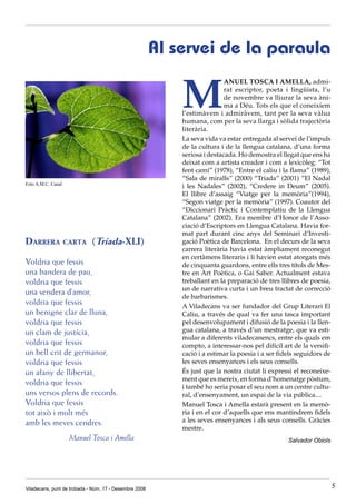 Al servei de la paraula


                                                            M
                                                                            ANUEL TOSCA I AMELLA, admi-
                                                                            rat escriptor, poeta i lingüista, l’u
                                                                            de novembre va lliurar la seva àni-
                                                                            ma a Déu. Tots els que el coneixíem
                                                            l’estimàvem i admiràvem, tant per la seva vàlua
                                                            humana, com per la seva llarga i sòlida trajectòria
                                                            literària.
                                                            La seva vida va estar entregada al servei de l’impuls
                                                            de la cultura i de la llengua catalana, d’una forma
                                                            seriosa i destacada. Ho demostra el llegat que ens ha
                                                            deixat com a artista creador i com a lexicòleg: “Tot
                                                            fent camí” (1978), “Entre el caliu i la flama” (1989),
                                                            “Sala de miralls” (2000) “Triada” (2001) ”El Nadal
Foto A.M.C. Canal
                                                            i les Nadales” (2002), “Credere in Deum” (2005).
                                                            El llibre d’assaig “Viatge per la memòria”(1994),
                                                            “Segon viatge per la memòria” (1997). Coautor del
                                                            “Diccionari Pràctic i Contemplatiu de la Llengua
                                                            Catalana” (2002). Era membre d’Honor de l’Asso-
                                                            ciació d’Escriptors en Llengua Catalana. Havia for-
                                                            mat part durant cinc anys del Seminari d’Investi-
Darrera carta (Tríada-XLI)                                  gació Poètica de Barcelona. En el decurs de la seva
                                                            carrera literària havia estat àmpliament reconegut
                                                            en certàmens literaris i li havien estat atorgats més
Voldria que fessis                                          de cinquanta guardons, entre ells tres títols de Mes-
una bandera de pau,                                         tre en Art Poètica, o Gai Saber. Actualment estava
voldria que fessis                                          treballant en la preparació de tres llibres de poesia,
                                                            un de narrativa curta i un breu tractat de correcció
una sendera d’amor,                                         de barbarismes.
voldria que fessis                                          A Viladecans va ser fundador del Grup Literari El
un benigne clar de lluna,                                   Caliu, a través de qual va fer una tasca important
voldria que fessis                                          pel desenvolupament i difusió de la poesia i la llen-
un clam de justícia,                                        gua catalana, a través d’un mestratge, que va esti-
                                                            mular a diferents viladecanencs, entre els quals em
voldria que fessis                                          compto, a interessar-nos pel difícil art de la versifi-
un bell crit de germanor,                                   cació i a estimar la poesia i a ser fidels seguidors de
voldria que fessis                                          les seves ensenyances i els seus consells.
un afany de llibertat,                                      És just que la nostra ciutat li expressi el reconeixe-
                                                            ment que es mereix, en forma d’homenatge pòstum,
voldria que fessis                                          i també ho seria posar el seu nom a un centre cultu-
uns versos plens de records.                                ral, d’ensenyament, un espai de la via pública....
Voldria que fessis                                          Manuel Tosca i Amella estarà present en la memò-
tot això i molt més                                         ria i en el cor d’aquells que ens mantindrem fidels
amb les meves cendres.                                      a les seves ensenyances i als seus consells. Gràcies
                                                            mestre.
                    Manuel Tosca i Amella                                                          Salvador Obiols




Viladecans, punt de trobada - Núm. 17 - Desembre 2008                                                                 5
 