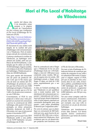 Mori el Pla Local d’Habitatge
                                               de Viladecans

A
            partir del dijous dia
            4 de desembre estan
            penjats a la pàgina
            web de l’ajuntament
els dos volums que configuren
el Pla Local d’Habitatge de Vi-
ladecans (PLH).
Link: http://www.aj-viladecans.
es/Plantilles/presentacions/_
JNJtGAWc42Z9wgs6IngUNqL-
QeE7hjokx46CqKDULgEk.
El document fa una anàlisi molt
àmplia de la realitat del parc
d’habitatges i del creixement pre-
vist a Viladecans. Però al mateix
temps està ple de contradiccions.
Comença analitzant la realitat de
Viladecans, en habitatges actu-
alment són 23.062, amb una po-
blació de 64.570 habitants, i con-
templa que hi caben un total de
33.252 habitatges. Segons sembla,             Però la contradicció està al llegir   el Pla de Llevant a Oliveretes..
si la mitjana és de 2,8 a 3 habitants         que a Viladecans hi ha un parc        Per tant, el pla d’habitatge de Vi-
per habitatges, Viladecans pot ar-            d’habitatges buits de 1.194 habi-     ladecans hauria de començar per
ribar als 100.000 habitants.                  tatges, a mes de 1.000 pisos nous     acabar de conjuntar el casc urbà i
Una gran aposta del document                  construïts sense vendre, 900 pi-      no urbanitzar Oliveretes. Comen-
són els pisos de protecció ofi-               sos de segona mà a la venda, 200      çant si calgués, segons el PLH,
cial. Com que la llei marca que               habitatges posats a llogar sense      pel que es planteja en deu actu-
s’ha de tenir un mínim del 15%                llogar. O sigui, un total de 3.300    acions dins el casc urbà, d’inici-
d’habitatges de protecció, calcu-             pisos suposadament per a ser          ativa pública, possibilitant fer-hi
len que han d’haver-hi uns 5.000              ocupats.                              1.585 habitatges dels quals 790
habitatges protegits a Viladecans.            A més, en l’estudi sociològic diu     serien de protecció, i augmentar
Tenint en compte que ja n’hi ha               que Viladecans es pot qualificar      la població fins el 2019 en uns
1.600, s’ha de preveure construir-            com a ciutat madura amb “un           4.000 habitants, uns 360 per any,
ne uns 3.500 mes.                             alentiment del creixement per ex-     i anar fent...
Concretament, el PLH fa una                   pansió i intensificació del creixe-   Tot això sense comptar amb les
projecció a dotze anys vista pro-             ment pel propi desenvolupament        noves construccions d’iniciativa
jectant un escenari de creixement             urbà, el qual segueix suposant un     privada dins el casc urbà, quan
i preveu la construcció de 4.883              creixement demogràfic però més        per exemple, una casa vella es
habitatges, dels quals 2.143 seran            pautat i amb major possibilitat       converteix en un pis de diversos
protegits, en dotze actuacions                d’absorció per l’organisme urbà.”     habitatges.
diferents, destacant els 2.649 a              Per això és estrany que es plani-     Viladecans pot transformar-se
Oliveretes, tot i que el pla parcial          fiqui un creixement de 800 habi-      d’una altre manera. Cal frenar
nomes n’encomana 2.377.                       tants per any, quan hauria de ser     aquesta fal.lera constructiva/
Igualment, preveu que l’any 2019              només de 100 a 300, com a creixe-     destructiva que tenen els nostres
Viladecans arribi a una pobla-                ment natural de Viladecans. Això      governants.
ció de 72.997 habitants i un parc             evidencia que no cal desenvolu-
                                              par projectes tant faraònics com                            Ricard Caba
d’habitatges de 27.338.


Viladecans, punt de trobada - Núm. 17 - Desembre 2008                                                                     8
 