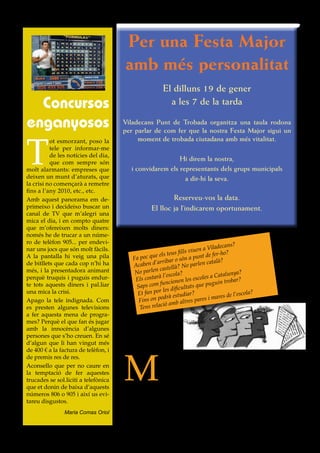 Per una Festa Major
                                                  amb més personalitat
                                                                      El dilluns 19 de gener
   Concursos                                                            a les 7 de la tarda

 enganyosos                                      Viladecans Punt de Trobada organitza una taula rodona
                                                 per parlar de com fer que la nostra Festa Major sigui un



 T
           ot esmorzant, poso la                      moment de trobada ciutadana amb més vitalitat.
           tele per informar-me
           de les notícies del dia,
           que com sempre són
                                                                         Hi direm la nostra,
 molt alarmants: empreses que                           i convidarem els representants dels grups municipals
 deixen un munt d’aturats, que                                             a dir-hi la seva.
 la crisi no començarà a remetre
 fins a l’any 2010, etc., etc.
 Amb aquest panorama em de-                                              Reserveu-vos la data.
 primeixo i decideixo buscar un                                  El lloc ja l’indicarem oportunament.
 canal de TV que m’alegri una
 mica el dia, i en compto quatre
 que m’ofereixen molts diners:
 només he de trucar a un núme-
 ro de telèfon 905... per endevi-
                                                                                                      ans?
 nar uns jocs que són molt fàcils.                                                         a Viladec
                                                                             fi lls viuen         r-ho?
                                                                  e els teus          punt de fe
 A la pantalla hi veig una pila                         Fa poc qu        ar o són a                 ?
 de bitllets que cada cop n’hi ha                       Acaben d
                                                                  ’arrib               rlen català
                                                                    castell à? No pa
 més, i la presentadora animant                          No parlen escola?                              nya?
                                                         Els costar
                                                                    à l’                     s a Catalu ?
 perquè truquis i puguis endur-                                                   les escole                r
                                                                       ncionen                   uin troba
 te tots aquests diners i pal.liar                       S aps com fu dificultats que pug
                                                                    r les
 una mica la crisi.                                       Et fan po        estudiar?                 s de l’esco
                                                                                                                 la?
 Apago la tele indignada. Com                             Fins  on podrà           res pa res i mare
                                                                      ió amb alt
 es presten algunes televisions                            Tens relac
 a fer aquesta mena de progra-
 mes? Perquè el que fan és jugar
 amb la innocència d’algunes
 persones que s’ho creuen. En sé
 d’algun que li han vingut més
 de 400 € a la factura de telèfon, i



                                                 M
 de premis res de res.                                        oltes preguntes. I moltes novetats per a les persones
 Aconsello que per no caure en                                que acaben d’arribar a Viladecans. Per això Càritas,
 la temptació de fer aquestes                                 que manté contacte amb moltes dones estrangeres
 trucades se sol.liciti a telefònica                          que han vingut a treballar a la nostra ciutat, orga-
 que et donin de baixa d’aquests                 nitza una xerrada el dimarts, 13 de gener, a les 7 de la tarda, als
 números 806 o 905 i així us evi-                seus locals (Av. Roureda, 44). Parlarem amb ells i amb Maria
 tareu disgustos.                                Bargalló, una mestra que treballa a la comarca. La xerrada és
                                                 oberta a tothom, vol tenir un caire molt participatiu i iniciar així
                    Maria Comas Oriol            un espai de diàleg i de convivència per a persones immigrades.



Viladecans, punt de trobada - Núm. 17 - Desembre 2008                                                                   9
 