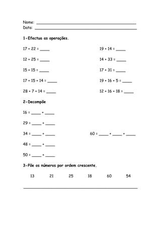 Nome: __________________________________________
Data: ___________________________________________
1-Efectua as operações.
17 + 22 = ____ 19 + 14 = ____
12 + 25 = ____ 14 + 33 = ____
15 + 15 = ____ 17 + 31 = ____
17 + 15 + 14 = ____ 19 + 16 + 5 = ____
28 + 7 + 14 = ____ 12 + 16 + 18 = ____
2-Decompõe
16 = ____ + ____
29 = ____ + ____
34 = ____ + ____ 60 = ____ + ____ + ____
48 = ____ + ____
50 = ____ + ____
3-Põe os números por ordem crescente.
13 21 25 18 60 54
________________________________________________