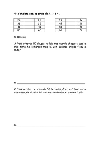 4- Completa com os sinais de >, < e =.
24 26 33 34
38 35 45 40
41 41 58 48
50 60 60 59
5- Resolve.
A Rute comprou 50 chupas na loja mas quando chegou a casa a
mão tinha-lhe comprado mais 6. Com quantos chupas ficou a
Rute?
R: ______________________________________________
O José recebeu de presente 50 berlindes. Como o João é muito
seu amigo, ele deu-lhe 20. Com quantos berlindes ficou o José?
R: ______________________________________________