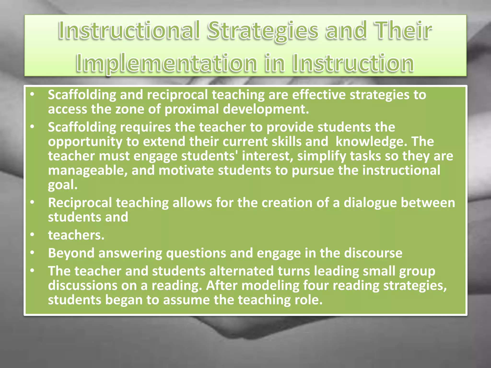 • Scaffolding and reciprocal teaching are effective strategies to
access the zone of proximal development.
• Scaffolding requires the teacher to provide students the
opportunity to extend their current skills and knowledge. The
teacher must engage students' interest, simplify tasks so they are
manageable, and motivate students to pursue the instructional
goal.
• Reciprocal teaching allows for the creation of a dialogue between
students and
• teachers.
• Beyond answering questions and engage in the discourse
• The teacher and students alternated turns leading small group
discussions on a reading. After modeling four reading strategies,
students began to assume the teaching role.
 