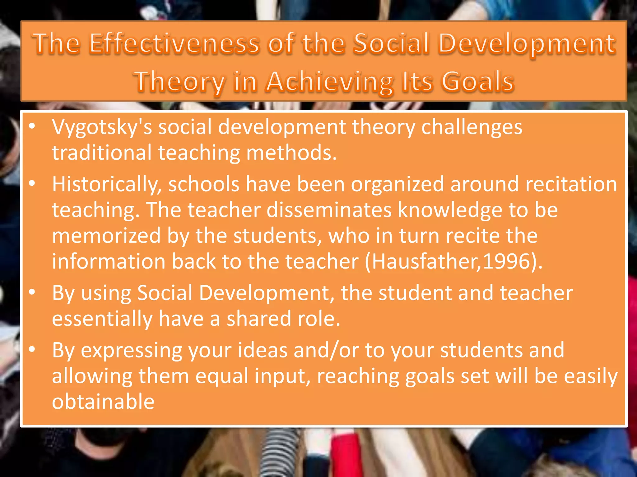 • Vygotsky's social development theory challenges
traditional teaching methods.
• Historically, schools have been organized around recitation
teaching. The teacher disseminates knowledge to be
memorized by the students, who in turn recite the
information back to the teacher (Hausfather,1996).
• By using Social Development, the student and teacher
essentially have a shared role.
• By expressing your ideas and/or to your students and
allowing them equal input, reaching goals set will be easily
obtainable
 